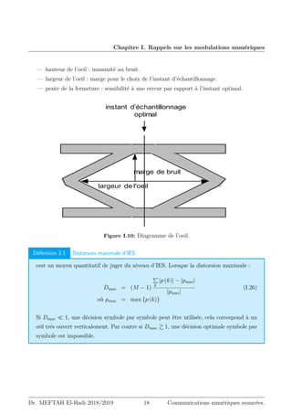 Chapitre I. Rappels sur les modulations numériques
— hauteur de l’oeil : immunité au bruit.
— largeur de l’oeil : marge pour le choix de l’instant d’échantillonnage.
— pente de la fermeture : sensibilité à une erreur par rapport à l’instant optimal.
())* +* ,-.%, +-/0 1%'0, 234 5,6(7 8( /0 5,6(* *0 :1
/16(* '(8%?/*)*06 ,-*@*6 +* ,-%06*(A7(*0 * 06*(1B)C:,
D0 8*/6 0:6*( *0 8(6% /,%*( ?/* )E)* *0 C *0 * +* C(/
)*( ,* +%'())* +* ,-.%, *6 +:0 G (*0+(* 8, 1 +%H %,* ,
instant d’échantillonnage
optimal
marge de bruit
largeur de l'oeil
!#$
!#$%
!#$%
% '( $
*+,-
#$

.
% /012
3#45411
67 8
6$
!
!6#%
79#7
4:6#
74
Figure I.10: Diagramme de l’oeil.
Définition 3.1 Distorsion maximale d’IES
cest un moyen quantitatif de juger du niveau d’IES. Lorsque la distorsion maximale :
Dmax = (M − 1)
P
k
|p (k)| − |pmax|
|pmax|
(I.26)
où pmax = max {p (k)}
Si Dmax  1, une décision symbole par symbole peut être utilisée, cela correspond à un
œil trés ouvert verticalement. Par contre si Dmax  1, une décision optimale symbole par
symbole est impossible.
Dr. MEFTAH El-Hadi 2018/2019 18 Communications numériques avancées.
 