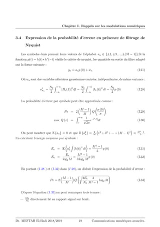 Chapitre I. Rappels sur les modulations numériques
3.4 Expression de la probabilité d’erreur en présence de filtrage de
Nyquist
Les symboles émis prenant leurs valeurs de l’alphabet an ∈ {±1, ±3, ..., ±(M − 1)}.Si la
fonction p(t) = h(t) ? h∗
(−t) vérifie le critére de nyquist, les quantités en sortie du filtre adapté
ont la forme suivante :
yn = anp (0) + wn (I.27)
Où wn sont des variables aléatoires gaussiennes centrées, indépendantes, de même variance :
σ2
wn
=
N0
2
Z +∞
−∞
|Hr(f)|2
df =
N0
2
Z +∞
−∞
|hr(t)|2
dt =
N0
2
p (0) (I.28)
La probabilité d’erreur par symbole peut être approximée comme :
Pe = 2

M − 1
M

Q
p (0)
σ
!
(I.29)
avec Q (x) =
Z +∞
x
1
√
2π
e−t2/2
dt (I.30)
On peut montrer que E {an} = 0 et que E {a2
n} = 2
M

12
+ 32
+ ... + (M − 1)2

= M2−1
3
.
En calculant l’energie moyenne par symbole :
Es = E

a2
n
Z
|h(t)|2
dt

=
M2
− 1
3
p (0) (I.31)
Eb =
Es
log2 M
=
M2
− 1
3 log2 M
p (0) (I.32)
En portant (I.28 ) et (I.32) dans (I.29), on déduit l’expression de la probabilité d’erreur :
Pe = 2

M − 1
M

Q
s
2Eb
N0
3
M2 − 1
log2 M
!
(I.33)
D’apres l’équation (I.33),on peut remarquer trois termes :
— 2Eb
N0
directement lié au rapport signal sur bruit.
Dr. MEFTAH El-Hadi 2018/2019 19 Communications numériques avancées.
 