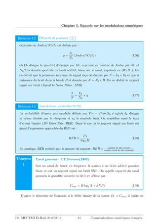 Chapitre I. Rappels sur les modulations numériques
Définition 4.2 Éfficacité de puissance

Eb
N0

exprimée en Joules/W/Hz est définie par :
ρ =
Eb
N0
(Joules/W/Hz) (I.36)
où Eb désigne la quantité d”énergie par bit, exprimée en nombre de Joules par bit, et
N0/2 la densité spectrale du bruit additif, blanc sur le canal, exprimée en (W/Hz). On
en déduit que la puissance moyenne du signal réçu est donnée par S = Eb × Db et que la
puissance du bruit dans la bande B et donnée par N = N0 × B. On en déduit le rapport
signal sur bruit (Signal to Noise Ratio : SNR)
S
N
=
Eb
N0
× η (I.37)
Définition 4.3 Taux d’erreur sur les bits(BER)
La probabilité d’erreur par symbole définie par Ps = Prob {âk 6= ak}où âk désigne
la valeur choisie par le récepteur et ak le symbole émis. On considère aussi le taux
d’erreur binaire (Bit Error Rate :BER). Dans le cas où le rapport signal sur bruit est
grand,l’expression approchée du BER est :
BER '
Ps
log2 M
(I.38)
En pratique, BER estimée par la mesure du rapport :BER = nombre de bits erronés
nombre total de bits transmis
.
Théorème
1
Canal gaussien - C.E.Shannon(1948)
Soit un canal de bande en fréquence B soumis à un bruit additif gaussien
blanc et soit un rapport signal sur bruit SNR. On appelle capacité du canal
gaussien la quantité mesurée en bit/s et définie par :
Cmax = B log2 (1 + SNR) (I.39)
D’apres le théoreme de Shannon, si le débit binaire de la source Db  Cmax, il existe un
Dr. MEFTAH El-Hadi 2018/2019 21 Communications numériques avancées.
 