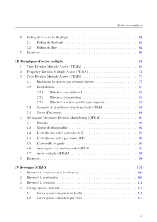 Table des matières
6 Fading de Rice et de Rayleigh . . . . . . . . . . . . . . . . . . . . . . . . . . . . 61
6.1 Fading de Rayleigh . . . . . . . . . . . . . . . . . . . . . . . . . . . . . . 62
6.2 Fading de Rice . . . . . . . . . . . . . . . . . . . . . . . . . . . . . . . . 62
7 Exercices . . . . . . . . . . . . . . . . . . . . . . . . . . . . . . . . . . . . . . . . 64
IIITechniques d’accès multiple 68
1 Time Division Multiple Access (TDMA) . . . . . . . . . . . . . . . . . . . . . . 69
2 Frequency Division Multiple Access (FDMA) . . . . . . . . . . . . . . . . . . . . 71
3 Code Division Multiple Access (CDMA) . . . . . . . . . . . . . . . . . . . . . . 76
3.1 Étalement de spectre par séquence directe . . . . . . . . . . . . . . . . . 77
3.2 Désétalement . . . . . . . . . . . . . . . . . . . . . . . . . . . . . . . . . 80
3.2.1 Détecteur conventionnel . . . . . . . . . . . . . . . . . . . . . . 82
3.2.2 Détecteur décorrélateur . . . . . . . . . . . . . . . . . . . . . . 83
3.2.3 Détecteur à erreur quadratique moyenne . . . . . . . . . . . . . 83
3.3 Capacité de la méthode d’accès multiple CDMA . . . . . . . . . . . . . . 84
3.4 Codes d’étalement . . . . . . . . . . . . . . . . . . . . . . . . . . . . . . 88
4 Orthogonal Frequency Division Multiplexing (OFDM) . . . . . . . . . . . . . . . 90
4.1 Principe . . . . . . . . . . . . . . . . . . . . . . . . . . . . . . . . . . . . 91
4.2 Notion d’orthogonalité . . . . . . . . . . . . . . . . . . . . . . . . . . . . 92
4.3 L’interférence entre symboles (IES) . . . . . . . . . . . . . . . . . . . . . 95
4.4 L’interférence entre porteuses (IEP) . . . . . . . . . . . . . . . . . . . . . 95
4.5 L’intervalle de garde . . . . . . . . . . . . . . . . . . . . . . . . . . . . . 96
4.6 Avantages et inconvénients de l’OFDM . . . . . . . . . . . . . . . . . . . 96
4.7 Accès multiple OFDMA . . . . . . . . . . . . . . . . . . . . . . . . . . . 97
5 Exercices . . . . . . . . . . . . . . . . . . . . . . . . . . . . . . . . . . . . . . . . 98
IV Systèmes MIMO 105
1 Diversité à l’émission et à la réception . . . . . . . . . . . . . . . . . . . . . . . 106
2 Diversité à la réception . . . . . . . . . . . . . . . . . . . . . . . . . . . . . . . . 109
3 Diversité à l’émission . . . . . . . . . . . . . . . . . . . . . . . . . . . . . . . . . 111
4 Codage spatio−temporel . . . . . . . . . . . . . . . . . . . . . . . . . . . . . . . 113
4.1 Codes spatio–temporels en treillis . . . . . . . . . . . . . . . . . . . . . . 114
4.2 Codes spatio–temporels par blocs . . . . . . . . . . . . . . . . . . . . . . 115
iii
 