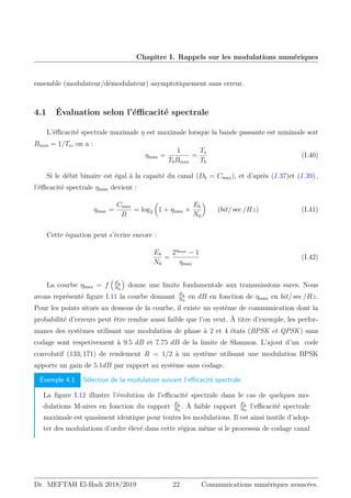Chapitre I. Rappels sur les modulations numériques
ensemble (modulateur/démodulateur) asymptotiquement sans erreur.
4.1 Évaluation selon l’éfficacité spectrale
L’éfficacité spectrale maximale η est maximale lorsque la bande passante est minimale soit
Bmin = 1/Ts, on a :
ηmax =
1
TbBmin
=
Ts
Tb
(I.40)
Si le débit binaire est égal à la capaité du canal (Db = Cmax), et d’après (I.37)et (I.39) ,
l’éfficacité spectrale ηmax devient :
ηmax =
Cmax
B
= log2

1 + ηmax ×
Eb
N0

(bit/ sec /Hz) (I.41)
Cette équation peut s’écrire encore :
Eb
N0
=
2ηmax
− 1
ηmax
(I.42)
La courbe ηmax = f

Eb
N0

donne une limite fondamentale aux transmissions sures. Nous
avons représenté figure I.11 la courbe donnant Eb
N0
en dB en fonction de ηmax en bit/ sec /Hz.
Pour les points situés au dessous de la courbe, il existe un système de communication dont la
probabilité d’erreurs peut être rendue aussi faible que l’on veut. À titre d’exemple, les perfor-
manes des systèmes utilisant une modulation de phase à 2 et 4 états (BPSK et QPSK) sans
codage sont respetivement à 9.5 dB et 7.75 dB de la limite de Shannon. L’ajout d’un code
convolutif (133, 171) de rendement R = 1/2 à un système utilisant une modulation BPSK
apporte un gain de 5.1dB par rapport au système sans codage.
Exemple 4.1 Sélection de la modulation suivant l’efficacité spectrale
La figure I.12 illustre l’évolution de l’efficacité spectrale dans le cas de quelques mo-
dulations M-aires en fonction du rapport Eb
N0
. À faible rapport Eb
N0
l’efficacité spectrale
maximale est quasiment identique pour toutes les modulations. Il est ainsi inutile d’adop-
ter des modulations d’ordre élevé dans cette région même si le processus de codage canal
Dr. MEFTAH El-Hadi 2018/2019 22 Communications numériques avancées.
 