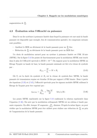 Chapitre I. Rappels sur les modulations numériques
augmentation de Eb
N0
.
4.3 Évaluation selon l’éfficacité en puissance
Dans le cas des systèmes à puissance limitée dans lequel la puissance est rare mais la bande
passante est disponible (par exemple, lien de communication spatiale), les compromis suivants
sont possibles ;
— Amélioré le BER au détriment de la bande passante pour un Eb
N0
fixe.
— Réduction de Eb
N0
au détriment de la bande passante pour un BER fixe.
Un choix de modulation naturel pour un système à puissance limitée est FSK M-aire
(MFSK). Sur la figure I.13 les points de fonctionnement pour la modulation MFSK sont tracés
dans le plan de l’efficacité spectrale à BER = 10−5
. On suppose pour la modulation MFSK un
filtrage Nyquist en bande de base, la bande passante minimale est liée à la vitesse de symbole
par :
Bmin =
M
Ts
= M × Rs (I.45)
Où Ts est la durée du symbole et Rs est la vitesse de symbole.Avec MFSK, la bande
passante de transmission requise est étendue M-fois par rapport à FSK binaire Donc à partir
des équations (I.35) et (I.45), l’efficacité spectrale pour les signaux modulés MFSK utilisant le
filtrage de Nyquist peut être exprimé par :
ηMFSK =
Db
Bmin
=
log2 M
M
bits/s/Hz (I.46)
Les points MFSK représentés sur la figure I.13 confirment la relation représentée dans
l’équation (I.46). On note que la modulation orthogonale MFSK est un schéma à bande pas-
sante expansive. En effet, lorsque M augmente, Db
Bmin
diminue. D’après la même figure, on peut
vérifier que la modulation MFSK peut être utilisée pour réaliser une réduction de Eb
N0
au prix
de l’augmentation de la bande passante.
Dr. MEFTAH El-Hadi 2018/2019 26 Communications numériques avancées.
 