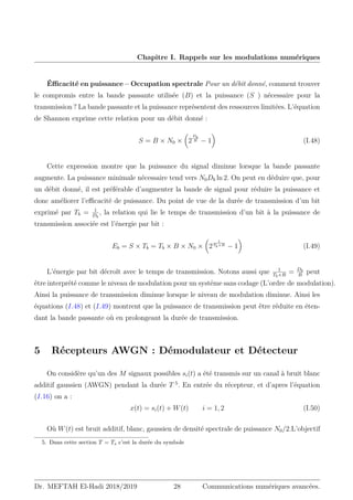 Chapitre I. Rappels sur les modulations numériques
Éfficacité en puissance – Occupation spectrale Pour un débit donné, comment trouver
le compromis entre la bande passante utilisée (B) et la puissance (S ) nécessaire pour la
transmission ? La bande passante et la puissance représentent des ressources limitées. L’équation
de Shannon exprime cette relation pour un débit donné :
S = B × N0 ×

2
Db
B − 1

(I.48)
Cette expression montre que la puissance du signal diminue lorsque la bande passante
augmente. La puissance minimale nécessaire tend vers N0Db ln 2. On peut en déduire que, pour
un débit donné, il est préférable d’augmenter la bande de signal pour réduire la puissance et
donc améliorer l’efficacité de puissance. Du point de vue de la durée de transmission d’un bit
exprimé par Tb = 1
Db
, la relation qui lie le temps de transmission d’un bit à la puissance de
transmission associée est l’énergie par bit :
Eb = S × Tb = Tb × B × N0 ×

2
1
Tb×B
− 1

(I.49)
L’énergie par bit décroît avec le temps de transmission. Notons aussi que 1
Tb×B
= Db
B
peut
être interprété comme le niveau de modulation pour un systéme sans codage (L’ordre de modulation).
Ainsi la puissance de transmission diminue lorsque le niveau de modulation diminue. Ainsi les
équations (I.48) et (I.49) montrent que la puissance de transmission peut être réduite en éten-
dant la bande passante où en prolongeant la durée de transmission.
5 Récepteurs AWGN : Démodulateur et Détecteur
On considère qu’un des M signaux possibles si(t) a été transmis sur un canal à bruit blanc
additif gaussien (AWGN) pendant la durée T 5
. En entrée du récepteur, et d’apres l’équation
(I.16) on a :
x(t) = si(t) + W(t) i = 1, 2 (I.50)
Où W(t) est bruit additif, blanc, gaussien de densité spectrale de puissance N0/2.L’objectif
5. Dans cette section T = Ts c’est la durée du symbole
Dr. MEFTAH El-Hadi 2018/2019 28 Communications numériques avancées.
 