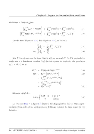 Chapitre I. Rappels sur les modulations numériques
valable que si f1(x) = kf∗
2 (x) :
Z +∞
−∞
f1(x) × f2(x)dx
2
⩽
Z +∞
−∞
|f1(x)|2
dx ×
Z +∞
−∞
|f2(x)|2
dx (I.55)
Z +∞
−∞
S(f) × H(f)ej2πf
df
2
⩽
Z +∞
−∞
|H(f)|2
df ×
Z +∞
−∞
|S(f)|2
df (I.56)
En substituant l’équation (I.55) dans l’équation (I.54), on obtient :

S
N

T
⩽
2
N0
Z +∞
−∞
|S(f)|2
df (I.57)
max

S
N

T
=
2E
N0
(I.58)
Avec E l’energie moyenne du signal d’entrée s(t) sur une durée T. Ce S/N maximal n’est
atteint que si la fonction de transfert H(f) du filtre optimal est employée, telle que d’après
f1(x) = kf∗
2 (x), on a :
H(f) = H0(f) = kS∗
(f)e−j2πfT
(I.59)
h(t) = TF−1
n
kS∗
(f)e−j2πfT
o
(I.60)
= k
Z +∞
−∞
S∗
(f)e−j2πfT
ej2πt
df
= k
Z +∞
−∞
S(f)ej2πf(t−T)
df
∗
= k [s(T − t)]∗
(I.61)
Soit pour s(t) réelle :
h(t) =



ks(T − t) 0 ⩽ t ⩽ T
0 ailleurs
(I.62)
Les relations (I.62) et la figure I.15 illustrent bien la propriété de base du filtre adapté :
sa réponse temporelle est une version retardée de l’image en miroir du signal auquel on veut
l’adapter.
Dr. MEFTAH El-Hadi 2018/2019 31 Communications numériques avancées.
 