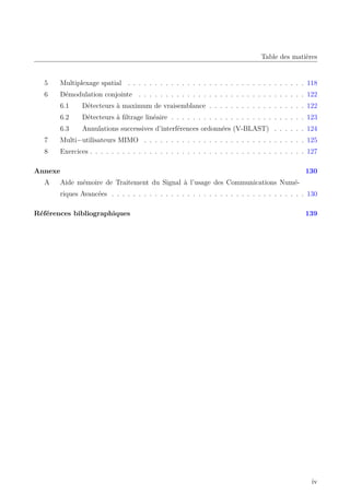 Table des matières
5 Multiplexage spatial . . . . . . . . . . . . . . . . . . . . . . . . . . . . . . . . . 118
6 Démodulation conjointe . . . . . . . . . . . . . . . . . . . . . . . . . . . . . . . 122
6.1 Détecteurs à maximum de vraisemblance . . . . . . . . . . . . . . . . . . 122
6.2 Détecteurs à filtrage linéaire . . . . . . . . . . . . . . . . . . . . . . . . . 123
6.3 Annulations successives d’interférences ordonnées (V-BLAST) . . . . . . 124
7 Multi−utilisateurs MIMO . . . . . . . . . . . . . . . . . . . . . . . . . . . . . . 125
8 Exercices . . . . . . . . . . . . . . . . . . . . . . . . . . . . . . . . . . . . . . . . 127
Annexe 130
A Aide mémoire de Traitement du Signal à l’usage des Communications Numé-
riques Avancées . . . . . . . . . . . . . . . . . . . . . . . . . . . . . . . . . . . . 130
Références bibliographiques 139
iv
 