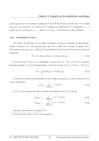 Chapitre I. Rappels sur les modulations numériques
qu’un signal s1(t) a été transmis, tandis que le choix de H2 revient à décider que c’est le signal
s2(t) qui a été transmis 6
. La relation (I.71) indique que l’hypothèse H1 correspond à y  γ,
tandis que H2 correspond à y  γ. Dans le cas où y = γ,la décision peut être arbitraire.
5.2.1 Probabilité d’erreur
Les erreurs de détection sur un signal numérique peuvent se produire de deux façons :
lorsque le signal s1(t) a été transmis alors que l’on a validé H2 et lorsque le signal s2(t) a
été transmis alors que l’on a validé H1. La probabilité d’une erreur de détection a donc pour
expression :
Pe = Pr(H2|s1)Pr(s1) + Pr(H1|s2)Pr(s2) (I.72)
où Pr(s1),resp. Pr(s2) est la probabilité a priori que s1(t) ,resp. s2(t) ait été transmis.
Lorsque les digits 1 et 0 sont équiprobables, c’est-à-dire lorsque Pr(s1) = Pr(s2) = 1/2, on a :
Pe =
1
2
[Pr(H2|s1) + Pr(H1|s2)] (I.73)
La fonction de densité de probabilité du bruit aléatoire gaussien wn, dans la relation (I.51)
a pour expresssion :
fwn (ξ) =
1
√
2πσwn
e−ξ2/(2σ2
wn ) (I.74)
où σwn , est la variance du bruit. Il résulte des relations (I.51) et (I.74) que :
f (y|s1) =
1
√
2πσwn
e−(y−s1)2
/(2σ2
wn ) (I.75)
f (y|s2) =
1
√
2πσwn
e−(y−s2)2
/(2σ2
wn ) (I.76)
fonctions représentées sur la figure I.17.
6. Considérons deux signaux s1 (t) et s2 (t) quelconques
Dr. MEFTAH El-Hadi 2018/2019 35 Communications numériques avancées.
 