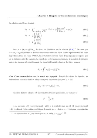 Chapitre I. Rappels sur les modulations numériques
la relation précédente devient :
Pe =
Z ∞
(s1−s2)/2σwn
1
√
2π
e−(z)2
dz = Q
s1 − s2
2σwn
!
= Q (ρ) (I.81)
Pe = Q


s
d2
2N0

 (I.82)
= Q
s
Ed
2N0
!
(I.83)
Avec ρ = (s1 − s2)/2σwn . La fonction Q définie par la relation (I.30) 7
. On note que
d = (s1 − s2) représente la distance euclidienne entre les deux points représentatifs des deux
hypothèses.Dans un canal AWGN, la probabilité d’erreur entre deux signaux ne dépend que
de la distance entre les signaux. Le calcul des performances est ramené à un calcul de distance
entres les signaux. Ed c’est l’énergie du signal différentiel à l’entrée du filtre, à savoir :
Ed =
Z T
0
[s1(t) − s2(t)]2
dt (I.84)
Cas d’une transmission sur le canal de Nyquist D’aprés le critère de Nyquist, les
échantillons en sortie du flltre adapté ont pour expression (on pose t0 = 0) :
y(t0 + nT) = anp(t0) + wn (I.85)
en sortie du filtre adapté, est une variable aléatoire gaussienne, de variance :
σ2
=
N0
2
p (0) (I.86)
et de moyenne p(0) (respectivement −p(0)) si le symbole émis an est +1 (respectivement
−1). Les lois de l’observation conditionnellement à an = +1 et an = −1 ont donc pour densités
7. Une approximation de Q (x), valable pour x  3, est Q (x) = 1
x
√
2π
e
− x2
2

Dr. MEFTAH El-Hadi 2018/2019 37 Communications numériques avancées.
 