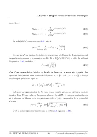 Chapitre I. Rappels sur les modulations numériques
respectives :
f (y|an = −1) =
1
√
2πσ
e−(y+p(0))2
/(2σ2
) (I.87)
f (y|an = +1) =
1
√
2πσ
e−(y−p(0))2
/(2σ2
) (I.88)
La probabilité d’erreur moyenne (I.81) s’écrit :
Pe =
Z ∞
(p(0))/σ
1
√
2π
e−(z)2
dz = Q
p (0)
σ
!
(I.89)
On exprime Pe en fonction de Eb énergie moyenne par bit. Comme les deux symboles sont
supposés équiprobables et transportent un bit, Eb = E
n
a2
n
R
|h(t)|2
dt
o
= p (0). En utilisant
l’expression (I.86),on obtient :
Pe = Q
s
2Eb
N0
!
(I.90)
Cas d’une transmission M-aire en bande de base sur le canal de Nyquist Les
symboles émis prenant leurs valeurs de l’alphabet an ∈ {±1, ±3, ..., ±(M − 1)}. L’énergie
moyenne par symbole est égale à :
Es = E

a2
n
Z
|h(t)|2
dt

=
M2
− 1
3
p (0)
Calculons une approximation du Pe en ne tenant compte que des cas où l’erreur symbole
provient d’une décision en faveur du symbole adjacent. On a 2(M −1) paires de points adjacents
et la distance euclidienne entre ces points est égale à 2p (0). L’expression de la probabilité
d’erreur :
Pe = 2

M − 1
M

Q
s
2Eb
N0
3
M2 − 1
log2 M
!
(I.91)
C’est la meme expression trouvée dans la section 3.4, equation (I.33) .
Dr. MEFTAH El-Hadi 2018/2019 38 Communications numériques avancées.
 