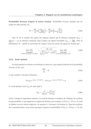 Chapitre I. Rappels sur les modulations numériques
Probabilité d’erreur d’après la borne d’union Probabilité d’erreur dominée par les
points les plus proches est :
Pe =
2K
M
Q
Dmin
√
2N0
!
=
2K
M
Q dmin
s
Eb
N0
!
(I.92)
Avec K est le nombre des paires des signaux séparés par la distance minimale Dmin =
min
i6=k
ksi − skk ,la distance minimale dans l’espace du signal normalisée dmin = Dmin
√
2Eb
. Pour la
modulation M − QAM la conversion de l’espace I/Q vers esoace du signal est donnée par :

ãI
n, ãQ
n

| {z }
Coodonnées,Espace du signal
=
v
u
u
u
u
t
M × Es
M
P
i=1

(aI
n)2
+

aQ
n
2


aI
n, aQ
n

| {z }
Coodonnées,Espace I/Q
(I.93)
5.2.2 Seuil optimal
Le seuil optimal est obtenu en cherchant la valeur de s qui annule la dérivée de la probabilité
d’erreur (I.72), soit :
dPe
ds
= 0 (I.94)
ce qui conduit à résoudre l’équation :
Pr(s2)e−(y(t0)−s)2
/(2σ2
) − Pr(s1)e−(y(t0)+s)2
/(2σ2
) = 0 (I.95)
Le seuil optimal, noté Sopt est alors égal à :
Sopt =
σ2
2y (t0)
ln
Pr(s1)
Pr(s2)
(I.96)
où ln(.) désigne le logarithme népérien. Le seuil de décision a tendance de s’éloigner du symbole
le plus probable, ce qui augmente sa région de décision, par exemple, si Pr(s2)  Pr(s1), le seuil
se déplace vers les valeurs négatives, de manière à « favoriser» la décision ŝ2. Dans les systèmes
des communications, nous avons (presque) toujours le probabilités Pr(s1) = Pr(s2) = 1/2. En
Dr. MEFTAH El-Hadi 2018/2019 39 Communications numériques avancées.
 