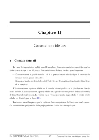 Chapitre II
Canaux non idéaux
1 Canaux sans fil
Le canal de transmission mobile sans fil (canal aux évanouissements) se caractérise par les
variations en temps et en fréquence. Les variations se divisent en deux grandes parties :
— Évanouissement à grande échelle : dû à la perte d’amplitude du signal à cause de la
distance et des grands obstacles ;
— Évanouissement à petite échelle : dû à l’interférence des multiples trajets entre l’émetteur
et le récepteur.
L’évanouissement à grande échelle est à prendre en compte lors de la planification des ré-
seaux mobiles. L’évanouissement à petite échelle est à prendre en compte lors de la construction
de l’émetteur et du récepteur. La relation entre l’évanouissement à large échelle et celui à petite
échelle est illustrée par la figure II.1.
Les canaux sans fils opérent par la radiation électromagnétique de l’émetteur au récepteur.
On va considérer quelques cas de la propagation de l’onde électromagnétique.
Dr. MEFTAH El-Hadi 2018/2019 47 Communications numériques avancées.
 