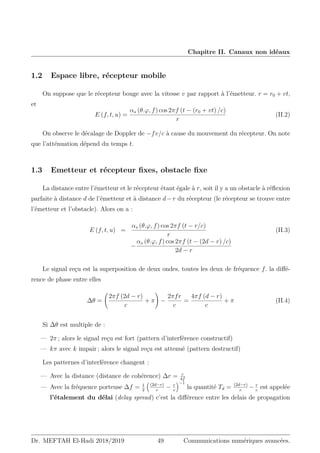 Chapitre II. Canaux non idéaux
1.2 Espace libre, récepteur mobile
On suppose que le récepteur bouge avec la vitesse v par rapport à l’émetteur. r = r0 + vt,
et
E (f, t, u) =
αs (θ.ϕ, f) cos 2πf (t − (r0 + vt) /c)
r
(II.2)
On observe le décalage de Doppler de −fv/c à cause du mouvement du récepteur. On note
que l’atténuation dépend du temps t.
1.3 Emetteur et récepteur fixes, obstacle fixe
La distance entre l’émetteur et le récepteur étant égale à r, soit il y a un obstacle à réflexion
parfaite à distance d de l’émetteur et à distance d−r du récepteur (le récepteur se trouve entre
l’émetteur et l’obstacle). Alors on a :
E (f, t, u) =
αs (θ.ϕ, f) cos 2πf (t − r/c)
r
(II.3)
−
αs (θ.ϕ, f) cos 2πf (t − (2d − r) /c)
2d − r
Le signal reçu est la superposition de deux ondes, toutes les deux de fréquence f. la diffé-
rence de phase entre elles
∆θ =
2πf (2d − r)
c
+ π
!
−
2πfr
c
=
4πf (d − r)
c
+ π (II.4)
Si ∆θ est multiple de :
— 2π ; alors le signal reçu est fort (pattern d’interférence constructif)
— kπ avec k impair ; alors le signal reçu est attenué (pattern destructif)
Les patternes d’interférence changent :
— Avec la distance (distance de cohérence) ∆r = c
4f
— Avec la fréquence porteuse ∆f = 1
2

(2d−r)
c
− r
c
−1
la quantité Td = (2d−r)
c
− r
c
est appelée
l’étalement du délai (delay spread) c’est la différence entre les delais de propagation
Dr. MEFTAH El-Hadi 2018/2019 49 Communications numériques avancées.
 