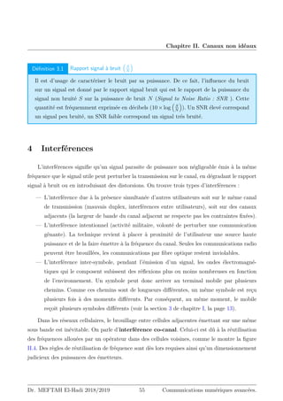 Chapitre II. Canaux non idéaux
Définition 3.1 Rapport signal à bruit

S
N

Il est d’usage de caractériser le bruit par sa puissance. De ce fait, l’influence du bruit
sur un signal est donné par le rapport signal bruit qui est le rapport de la puissance du
signal non bruité S sur la puissance de bruit N (Signal to Noise Ratio : SNR ). Cette
quantité est fréquemment exprimée en décibels (10×log

S
N

). Un SNR élevé correspond
un signal peu bruité, un SNR faible correspond un signal trés bruité.
4 Interférences
L’interférences signifie qu’un signal parasite de puissance non négligeable émis à la même
fréquence que le signal utile peut perturber la transmission sur le canal, en dégradant le rapport
signal à bruit ou en introduisant des distorsions. On trouve trois types d’interférences :
— L’interférence due à la présence simultanée d’autres utilisateurs soit sur le même canal
de transmission (mauvais duplex, interférences entre utilisateurs), soit sur des canaux
adjacents (la largeur de bande du canal adjacent ne respecte pas les contraintes fixées).
— L’interférence intentionnel (activité militaire, volonté de perturber une communication
gênante). La technique revient à placer à proximité de l’utilisateur une source haute
puissance et de la faire émettre à la fréquence du canal. Seules les communications radio
peuvent être brouillées, les communications par fibre optique restent inviolables.
— L’interférence inter-symbole, pendant l’émission d’un signal, les ondes électromagné-
tiques qui le composent subissent des réflexions plus ou moins nombreuses en fonction
de l’environnement. Un symbole peut donc arriver au terminal mobile par plusieurs
chemins. Comme ces chemins sont de longueurs différentes, un même symbole est reçu
plusieurs fois à des moments différents. Par conséquent, au même moment, le mobile
reçoit plusieurs symboles différents (voir la section 3 de chapitre I, la page 13).
Dans les réseaux cellulaires, le brouillage entre cellules adjacentes émettant sur une même
sous bande est inévitable. On parle d’interférence co-canal. Celui-ci est dû à la réutilisation
des fréquences allouées par un opérateur dans des cellules voisines, comme le montre la figure
II.4. Des règles de réutilisation de fréquence sont dès lors requises ainsi qu’un dimensionnement
judicieux des puissances des émetteurs.
Dr. MEFTAH El-Hadi 2018/2019 55 Communications numériques avancées.
 