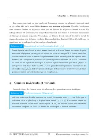 Chapitre II. Canaux non idéaux
Les canaux émettant sur des bandes de fréquences voisines ou adjacentes peuvent aussi
se perturber. On parle alors d’interférences sur canaux adjacents. En effet, les signaux
sont rarement bornés en fréquence, alors que les bandes de fréquence allouées le sont. Un
filtrage efficace est nécessaire pour couper toute émission hors bande et éviter des phénomènes
de blocage de canaux adjacents. Cependant, les défauts des circuits et des filtres (bruit de
phase, distorsions non linéaires, produits d’intermodulation) limitent l’efficacité du filtrage en
produisant un grand nombre d’harmoniques hors bande.
Définition 4.1 Rapport signal sur interférences plus bruit

S
N+I

Si des signaux interférents se superposent au signal utile et qu’ils ont un niveau de puis-
sance non négligeable par rapport au niveau de bruit intrinsèque N, il faudra considérer
comme niveau de bruit la somme des puissances du bruit intrinsèque et des signaux inter-
férents N+I, I désignant la puissance totale des signaux interférents. De ce fait, l’influence
du bruit sur un signal est donné par le rapport signal interférence plus bruit (Signal to
Interference and Noise Ratio : SNIR ). Cette quantité est fréquemment exprimée en dé-
cibels (10×log

S
N+I

). Si le récepteur est éloigné de toute source d’interférences, le bruit
pourra se limiter au bruit intrinsèque du récepteur N.
5 Canaux invariants et variants
Avant de classer les canaux, nous introduisons deux paramètres caractéristiques.
Définition 5.1 L’etalement temporel (delay spread)
qui n’est autre que le delai maximal de retard des trajets, note τmax, est defini par la
difference entre le plus long et le plus court retard (τL−1 − τ0). L’etalement moyen au
sens des moindres carres (Root Mean Square : RMS) est souvent utilise pour quantifier
l’etalement temporel du canal. Sa valeur est donnée par la relation suivante :
Dr. MEFTAH El-Hadi 2018/2019 57 Communications numériques avancées.
 