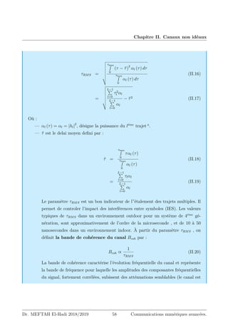 Chapitre II. Canaux non idéaux
τRMS =
v
u
u
u
u
u
u
t
τmax
R
0
(τ − τ̄)2
αl (τ) dτ
τmax
R
0
αl (τ) dτ
(II.16)
=
v
u
u
u
u
u
u
t
L−1
P
l=0
τ2
l αl
L−1
P
l=0
αl
− τ̄2 (II.17)
Où :
— αl (τ) = αl = |hl|2
, désigne la puissance du léme
trajet a
.
— τ̄ est le delai moyen defini par :
τ̄ =
τmax
R
0
ταl (τ)
τmax
R
0
αl (τ)
(II.18)
=
L−1
P
l=0
τlαl
L−1
P
l=0
αl
(II.19)
Le paramètre τRMS est un bon indicateur de l”étalement des trajets multiples. Il
permet de controler l’impact des interférences entre symboles (IES). Les valeurs
typiques de τRMS dans un environnement outdoor pour un système de 4éme
gé-
nération, sont approximativement de l’ordre de la microseconde , et de 10 à 50
nanosecondes dans un environnement indoor. À partir du paramètre τRMS , on
définit la bande de cohérence du canal Bcoh par :
Bcoh ∝
1
τRMS
(II.20)
La bande de cohérence caractérise l’évolution fréquentielle du canal et représente
la bande de fréquence pour laquelle les amplitudes des composantes fréquentielles
du signal, fortement corrélées, subissent des atténuations semblables (le canal est
Dr. MEFTAH El-Hadi 2018/2019 58 Communications numériques avancées.
 