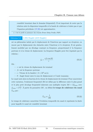 Chapitre II. Canaux non idéaux
considéré invariant dans le domaine fréquentiel). Il est important de noter que la
relation entre la dispersion temporelle et la bande de cohérence n’existe pas et que
l’équation précédente (II.20) est approximative.
a. c’est le profil en puissance des retards (Power Delay Profile, PDP)
Définition 5.2 L’effet Doppler (shift Doppler)
est un phénomène induit par le deplacement de l’émetteur par rapport au récepteur, ou
encore par le déplacement des obstacles entre l’émetteur et le récepteur. Il est genéra-
lement modelisé par un décalage constant en frequence, proportionnel à‘ la frequence
porteuse et à la vitesse de deplacement. La frequence Doppler peut être éxprimée par la
relation :
fd =
vfc cos (θ)
c
(II.21)
Où :
— v :est la vitesse du deplacement du terminal
— fc :est la frequence porteuse
— c : Vitesse de la lumière ( 3 × 108
m/s).
— θ : Angle formé entre le sens de déplacement et l’onde transmise.
Le canal varie alors en fonction de la vitesse de deplacement du terminal. Pour caracteriser
cette variation, l’etalement frequentiel Bd est defini par la difference entre le plus grand
et le plus petit decalage frequentiel inherents aux multiples trajets Bd = 2fd max avec
fd max = 2vfc
c
. À partir du paramètre Bd , on définit le temps de cohérence du canal
Tcoh par :
Tcoh ∝
1
Bd
(II.22)
Le temps de cohérence caractérise l’évolution temporelle du canal et représente la durée
pour laquelle le canal est considéré invariant
Dr. MEFTAH El-Hadi 2018/2019 59 Communications numériques avancées.
 