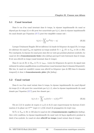 Chapitre II. Canaux non idéaux
5.1 Canal invariant
Dans le cas d’un canal invariant dans le temps, la réponse impulsionnelle du canal ne
dépend pas du temps (t) et elle peut être caractérisée par hc(τ), alors la réponse impulsionnelle
du canal donnée par l’équation (II.7) peut être simplifiée comme suit :
hc(τ) =
L−1
X
l=0
αlejθl
δ (τ − τl) (II.23)
Lorsque l’étalement Doppler Bd est inférieur à la bande de fréquence du signal Bs, le temps
de cohérence du canal Tcoh est supérieur au temps symbole Ts = 1
Bs
(Ts  Tcoh ⇔ Bs  Bd).
Par conséquent, la réponse du canal pour ainsi dire ne varie pas pendant plusieurs symboles. Le
canal est dit à évanouissements lents (slow fading) parcequ’il varie lentement dans le temps.
Il est non sélectif en temps (canal invariant dans le temps).
Dans le cas où Bs  Bcoh ⇔ Ts  τRMS , toutes les fréquences du spectre du signal emis
subissent les mêmes amplifications ou atténuations (canal invariant dans le domaine fréquentiel).
Dès lors, le canal est considéré comme non sélectif en fréquence (pas de IES dans le domaine
temporel) et donc à évanouissements plats (flat fading) .
5.2 Canal variant
Dans le cas d’un canal variant dans le temps, la réponse impulsionnelle du canal dépend
du temps (t) et elle peut être caractérisée par hc(τ, t), alors la réponse impulsionnelle du canal
donnée par l’équation (II.7) peut être donnée par :
hc(τ, t) =
L(t)−1
X
l=0
αl (t) δ (τ − τl (t)) ejθl(t)
(II.24)
Où est L (t) le nombre de trajets et αl (t) et θl (t) sont respectivement les facteurs d’atté-
nuation et la phase sur l’léme
trajet et τl (t)le retard de propagation du trajet reçu.
Si Ts  Tcoh ⇔ Bs  Bd alors le canal est dit à évanouissements rapides(fast fading).
Avec cette condition, la réponse impulsionnelle du canal varie de façon significative pendant la
durée d’un symbole. Le canal est alors sélectif en temps (canal variant dans le temps).
Dr. MEFTAH El-Hadi 2018/2019 60 Communications numériques avancées.
 