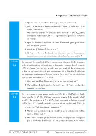Chapitre II. Canaux non idéaux
1. Quelles sont les conditions d’orthogonalités des porteuses ?
2. Quel est l’étalement Doppler du canal ? Quelle est la largeur de sa
bande de cohérence ?
On décide de prendre des symboles d’une durée Ts = 10 × Tdisp et un
écartement en fréquence ∆f = 1/Ts pour un multiplex de 50 porteuses
en cosinus.
3. Quel est le nombre maximal de voies de données qu’on peut trans-
mettre avec ce système ?
4. Quelle est la largeur de bande utile ?
5. Si l’on veut faire de la diversité en fréquence quel est l’espacement
minimal entre deux porteuses transportant la même information ?
Exercice
7.3
On transmet des données à 1Gbit/s sur un canal dispersif. On les transmet
en les répartissant sur 100 porteuses orthogonales espacées deux à deux de
2.5MHz. Chaque porteuse est modulée par une MAQ-16. La transmission
se fait sur un canal dispersif non stationnaire où la fonction de diffusion
fait apparaître un étalement Doppler moyen Bd = 50Hz et une dispersion
moyenne des impulsions de Td = 50ns.
1. Quel sont les débits binaire et symbole sur chaque porteuse ?
2. On veut faire de la diversité en fréquence, quel est l’ ordre de diversité
maximal envisageable ?
Exercice
7.4
On veut transmettre une source binaire, au débit Db = 160Mbit/s , à l’aide
d’une modulation MAQ − 16 filtrée en cosinus surélevé de facteur de roll-off
α = 05 . . La porteuse est à f0 = 3GHz . La transmission se fait sur un canal
mobile dispersif. Le mobile peut atteindre une vitesse maximum de 360km/h
1. Quel est l’étalement doppler maximum ?
2. Quelles sont les conditions pour considérer que la transmission suit un
modèle de Rayleigh ?
3. On a aussi observé que l’étalement moyen des impulsions ne dépasse
pas le cinquième de la durée Ts d’un symbole transmis. Ceci permet
Dr. MEFTAH El-Hadi 2018/2019 65 Communications numériques avancées.
 