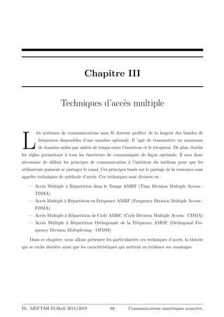 Chapitre III
Techniques d’accès multiple
L
es systèmes de communications sans fil doivent profiter de la largeur des bandes de
fréquences disponibles d’une manière optimale. Il ’agit de transmettre un maximum
de données utiles par unités de temps entre l’émetteur et le récepteur. De plus, établir
les règles permettant à tous les émetteurs de communiquer de façon optimale. Il sera donc
nécessaire de définir les principes de communication à l’intérieur du médium pour que les
utilisateurs puissent se partager le canal. Ces principes basés sur le partage de la ressource sont
appelés techniques de méthode d’accès. Ces techniques sont divisées en :
— Accés Multiple à Répartition dans le Temps AMRT (Time Division Multiple Access :
TDMA)
— Accés Multiple à Répartition en Fréquence AMRF (Frequency Division Multiple Access :
FDMA)
— Accés Multiple à Répartition de Code AMRC (Code Division Multiple Access : CDMA)
— Accés Multiple à Répartition Orthogonale de la Fréquence AMOF (Orthogonal Fre-
quency Division Multiplexing : OFDM)
Dans ce chapitre, nous allons présenter les particularités ces techniques d’accés, la théorie
qui se cache derrière ainsi que les caractéristiques qui mettent en évidence ses avantages.
Dr. MEFTAH El-Hadi 2018/2019 68 Communications numériques avancées.
 