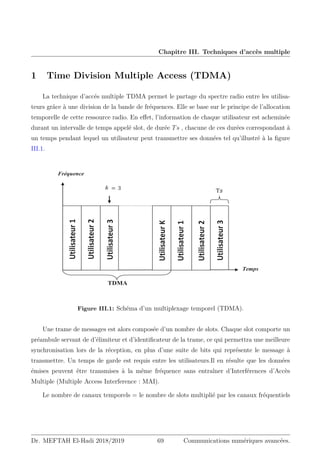 Chapitre III. Techniques d’accès multiple
1 Time Division Multiple Access (TDMA)
La technique d’accés multiple TDMA permet le partage du spectre radio entre les utilisa-
teurs grâce à une division de la bande de fréquences. Elle se base sur le principe de l’allocation
temporelle de cette ressource radio. En effet, l’information de chaque utilisateur est acheminée
durant un intervalle de temps appelé slot, de durée Ts , chacune de ces durées correspondant à
un temps pendant lequel un utilisateur peut transmettre ses données tel qu’illustré à la figure
III.1.
Fréquence
Temps
Utilisateur
1
Utilisateur
2
Utilisateur
3
Utilisateur

Utilisateur
1
Utilisateur
2
Utilisateur
3
TDMA
௦
 ൌ ͵
Figure III.1: Schéma d’un multiplexage temporel (TDMA).
Une trame de messages est alors composée d’un nombre de slots. Chaque slot comporte un
préambule servant de d’élimiteur et d’identificateur de la trame, ce qui permettra une meilleure
synchronisation lors de la réception, en plus d’une suite de bits qui représente le message à
transmettre. Un temps de garde est requis entre les utilisateurs.Il en résulte que les données
émises peuvent être transmises à la même fréquence sans entraîner d’Interférences d’Accès
Multiple (Multiple Access Interference : MAI).
Le nombre de canaux temporels = le nombre de slots multiplié par les canaux fréquentiels
Dr. MEFTAH El-Hadi 2018/2019 69 Communications numériques avancées.
 