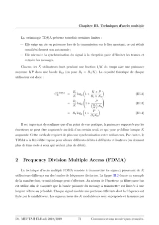 Chapitre III. Techniques d’accès multiple
La technologie TDMA présente toutefois certaines limites :
— Elle exige un pic en puissance lors de la transmission sur le lien montant, ce qui réduit
considérablement son autonomie ;
— Elle nécessite la synchronisation du signal à la réception pour d’élimiter les trames et
extraire les messages.
Chacun des K utilisateurs émet pendant une fraction 1/K du temps avec une puissance
moyenne KP dans une bande Btot (on pose Bk = Bc/K). La capacité théorique de chaque
utilisateur est donc :
CTDMA
K =
Bc
K
log2

1 +
K × P
Bc × N0

(III.2)
=
Bc
K
log2

1 +
P

Bc
K

N0

 (III.3)
= Bk log2

1 +
P
BkN0

(III.4)
Il est important de souligner que d’un point de vue pratique, la puissance supportée par les
émetteurs ne peut être augmentée au-delà d’un certain seuil, ce qui pose problème lorsque K
augmente. Cette méthode requiert de plus une synchronisation entre utilisateurs. Par contre, le
TDMA a la flexibilité requise pour allouer différents débits à différents utilisateurs (en donnant
plus de time slots à ceux qui veulent plus de débit).
2 Frequency Division Multiple Access (FDMA)
La technique d’accés multiple FDMA consiste à transmettre les signaux provenant de K
utilisateurs différents sur des bandes de fréquences distinctes. La figure III.2 donne un exemple
de la manière dont ce multiplexage peut s’effectuer. Au niveau de l’émetteur un filtre passe bas
est utilisé afin de s’assurer que la bande passante du message à transmettre est limitée à une
largeur définie au préalable. Chaque signal module une porteuse différente dont la fréquence est
fixée par le synthétiseur. Les signaux issus des K modulateurs sont superposés et transmis par
Dr. MEFTAH El-Hadi 2018/2019 71 Communications numériques avancées.
 