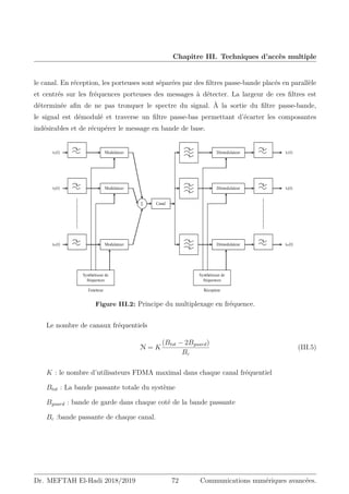 Chapitre III. Techniques d’accès multiple
le canal. En réception, les porteuses sont séparées par des filtres passe-bande placés en parallèle
et centrés sur les fréquences porteuses des messages à détecter. La largeur de ces filtres est
déterminée afin de ne pas tronquer le spectre du signal. À la sortie du filtre passe-bande,
le signal est démodulé et traverse un filtre passe-bas permettant d’écarter les composantes
indésirables et de récupérer le message en bande de base.
ȱ ȱȱȱȱȱȱȱȱȱȱȱȱȱȱȱȱȱȱȱȱȱȱȱȱȱȱȱȱȱȱȱȱȱȱȱȱ ȱ ȱ ȱ ȱ ȱ ȱ ȱ ȱ ȱ
ȱ
ȱ
Récepteur
Emetteur
x1(t)
x2(t)
xN(t)
Modulateur
Modulateur
Modulateur
6 Canal
Démodulateur
Démodulateur
Démodulateur
x1(t)
x2(t)
xN(t)
Synthétiseur de
fréquences
Synthétiseur de
fréquences
p ȱ
ȱ
ȱ
ȱ Ȭ ȱ ȱ ȱ ȇ ȱ ȱ ȱ ȱ ȱ
ȱ ȱ ȱ ȱ ȱ ȱ ȱ ȱ ȱ ȱ ȱ ȱ ȱ
ȱ ȱ ȱ ȱ ȱ ȱ ȱ ȱ ȱ ȱ ȇ ȱ ȱ ȱ
ȱ ȱ ȱ ȱ ȱ ȱ ȱ ȱ ȱ ȱ ȱ
ȱ ȱ ȱ ȱ ȱ ȱ ȱ ȱ Ȭ Ȭ ȱ
ȱ ȱ ȱ ȱ ȇ ȱ ȱ ȱ ȱ ȱ ȱ
ȱ ȱ ȱ ȱ ȱ ȱ ȱ ȱ ȱ ȱ ȱ ȱ
Figure III.2: Principe du multiplexage en fréquence.
Le nombre de canaux fréquentiels
N = K
(Btot − 2Bguard)
Bc
(III.5)
K : le nombre d’utilisateurs FDMA maximal dans chaque canal fréquentiel
Btot : La bande passante totale du système
Bguard : bande de garde dans chaque coté de la bande passante
Bc :bande passante de chaque canal.
Dr. MEFTAH El-Hadi 2018/2019 72 Communications numériques avancées.
 