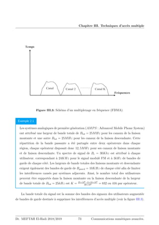 Chapitre III. Techniques d’accès multiple
Fréquences
Canal .
Canal 2
Canal
Temps
Figure III.3: Schéma d’un multiplexage en fréquence (FDMA).
Exemple 2.1
Les systèmes analogiques de première génération (AMPS : Advanced Mobile Phone System)
ont attribué une largeur de bande totale de Btot = 25MHz pour les canaux de la liaison
montante et une autre Btot = 25MHz pour les canaux de la liaison descendante. Cette
répartition de la bande passante a été partagée entre deux opérateurs dans chaque
région, chaque opérateur disposait donc 12, 5MHz pour ses canaux de liaison montante
et de liaison descendante. Un spectre de signal de Bc = 30Khz est attribué à chaque
utilisateur. correspondant à 24KHz pour le signal modulé FM et à 3kHz de bandes de
garde de chaque côté. Les largeurs de bande totales des liaisons montante et descendante
exigent également des bandes de garde de Bguard = 10KHz de chaque côté afin de limiter
les interférences causés par systèmes adjacents. Ainsi, le nombre total des utilisateurs
peuvent être supportés dans la liaison montante ou la liaison descendante de la largeur
de bande totale de Btot = 25kHz est K = 25×106−2×10×103
30×103 = 832 ou 416 par opérateur.
La bande totale du signal est la somme des bandes des signaux des utilisateurs augmentée
de bandes de garde destinée à supprimer les interférences d’accès multiple (voir la figure III.3).
Dr. MEFTAH El-Hadi 2018/2019 73 Communications numériques avancées.
 
