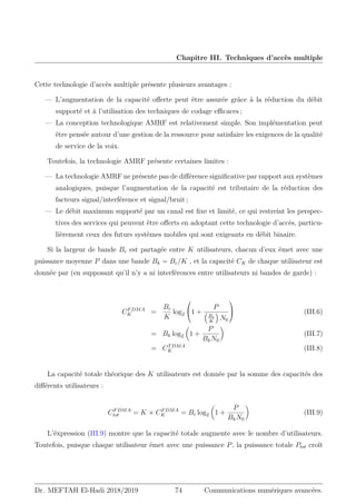 Chapitre III. Techniques d’accès multiple
Cette technologie d’accès multiple présente plusieurs avantages :
— L’augmentation de la capacité offerte peut être assurée grâce à la réduction du débit
supporté et à l’utilisation des techniques de codage efficaces ;
— La conception technologique AMRF est relativement simple. Son implémentation peut
être pensée autour d’une gestion de la ressource pour satisfaire les exigences de la qualité
de service de la voix.
Toutefois, la technologie AMRF présente certaines limites :
— La technologie AMRF ne présente pas de différence significative par rapport aux systèmes
analogiques, puisque l’augmentation de la capacité est tributaire de la réduction des
facteurs signal/interférence et signal/bruit ;
— Le débit maximum supporté par un canal est fixe et limité, ce qui restreint les perspec-
tives des services qui peuvent être offerts en adoptant cette technologie d’accès, particu-
lièrement ceux des futurs systèmes mobiles qui sont exigeants en débit binaire.
Si la largeur de bande Bc est partagée entre K utilisateurs, chacun d’eux émet avec une
puissance moyenne P dans une bande Bk = Bc/K , et la capacité CK de chaque utilisateur est
donnée par (en supposant qu’il n’y a ni interférences entre utilisateurs ni bandes de garde) :
CFDMA
K =
Bc
K
log2

1 +
P

Bc
K

N0

 (III.6)
= Bk log2

1 +
P
BkN0

(III.7)
= CTDMA
K (III.8)
La capacité totale théorique des K utilisateurs est donnée par la somme des capacités des
différents utilisateurs :
CFDMA
tot = K × CFDMA
K = Bc log2

1 +
P
BkN0

(III.9)
L’éxpression (III.9) montre que la capacité totale augmente avec le nombre d’utilisateurs.
Toutefois, puisque chaque utilisateur émet avec une puissance P, la puissance totale Ptot croît
Dr. MEFTAH El-Hadi 2018/2019 74 Communications numériques avancées.
 