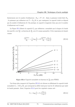 Chapitre III. Techniques d’accès multiple
linéairement avec le nombre d’utilisateurs : Ptot = P × K . Ainsi, à puissance totale fixée Ptot
, la puissance par utilisateur est P = Ptot/K et, par conséquent, la capacité totale ne dépend
pas du nombre d’utilisateurs K. En pratique, la capacité n’augmente donc pas avec le nombre
d’utilisateurs sur le canal.
La Figure III.4 illustre la capacité CK par utilisateur ; normalisée par la largeur de bande
du canal Bc c-à-d CK
Bc
, en fonction de Eb
N0
, avec K comme paramètre. Cette expression est donnée
comme
CFDMA
K
Bc
=
1
K
log2 1 + K
CFDMA
K
Bc

Eb
N0
!
(III.10)
(E1G%@
DSDFLWpSDUXWLOLVDWHXUSDU+]‫ܥ‬
௄
Ȁ‫ܤ‬
௖
Figure III.4: Capacité normalisée en fonction de Eb
N0
pour FDMA.
Une forme plus compacte de l’équation (III.10) est obtenue en définissant la capacité totale
normalisée Cn = KCK/Bc, qui correspond au débit total pour tous les K utilisateurs par unité
de bande passante. Ainsi, l’équation III.10 peut être exprimée comme suit :
Cn = log2

1 + Cn

Eb
N0

(III.11)
Dr. MEFTAH El-Hadi 2018/2019 75 Communications numériques avancées.
 
