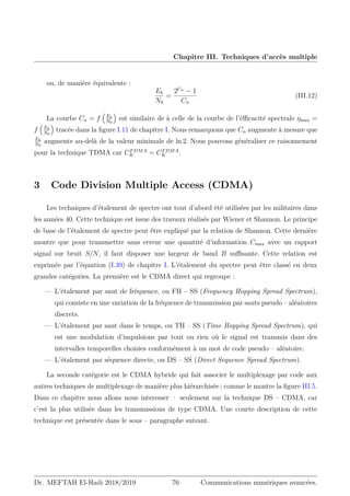 Chapitre III. Techniques d’accès multiple
ou, de manière équivalente :
Eb
N0
=
2Cn
− 1
Cn
(III.12)
La courbe Cn = f

Eb
N0

est similaire de à celle de la courbe de l’éfficacité spectrale ηmax =
f

Eb
N0

tracée dans la figure I.11 de chapitre I. Nous remarquons que Cn augmente à mesure que
Eb
N0
augmente au-delà de la valeur minimale de ln 2. Nous pouvons généraliser ce raisonnement
pour la technique TDMA car CFDMA
K = CTDMA
K .
3 Code Division Multiple Access (CDMA)
Les techniques d’étalement de spectre ont tout d’abord été utilisées par les militaires dans
les années 40. Cette technique est issue des travaux réalisés par Wiener et Shannon. Le principe
de base de l’étalement de spectre peut être expliqué par la relation de Shannon. Cette dernière
montre que pour transmettre sans erreur une quantité d’information Cmax avec un rapport
signal sur bruit S/N, il faut disposer une largeur de band B suffisante. Cette relation est
exprimée par l’équation (I.39) de chapitre I. L’étalement du spectre peut être classé en deux
grandes catégories. La première est le CDMA direct qui regroupe :
— L’étalement par saut de fréquence, ou FH – SS (Frequency Hopping Spread Spectrum),
qui consiste en une variation de la fréquence de transmission par sauts pseudo – aléatoires
discrets.
— L’étalement par saut dans le temps, ou TH – SS (Time Hopping Spread Spectrum), qui
est une modulation d’impulsions par tout ou rien où le signal est transmis dans des
intervalles temporelles choisies conformément à un mot de code pseudo – aléatoire.
— L’étalement par séquence directe, ou DS – SS (Direct Sequence Spread Spectrum).
La seconde catégorie est le CDMA hybride qui fait associer le multiplexage par code aux
autres techniques de multiplexage de manière plus hiérarchisée ; comme le montre la figure III.5.
Dans ce chapitre nous allons nous interesser · seulement sur la technique DS – CDMA, car
c’est la plus utilisée dans les transmissions de type CDMA. Une courte description de cette
technique est présentée dans le sous – paragraphe suivant.
Dr. MEFTAH El-Hadi 2018/2019 76 Communications numériques avancées.
 