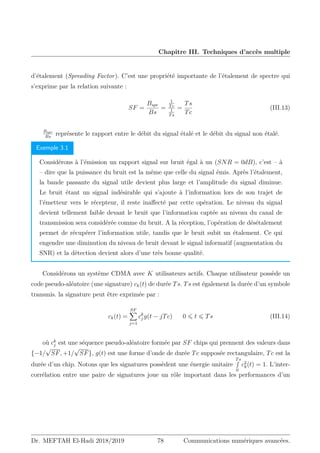 Chapitre III. Techniques d’accès multiple
d’étalement (Spreading Factor). C’est une propriété importante de l’étalement de spectre qui
s’exprime par la relation suivante :
SF =
Bspr
Bs
=
1
Tc
1
Ts
=
Ts
Tc
(III.13)
Bspr
Bs
représente le rapport entre le débit du signal étalé et le débit du signal non étalé.
Exemple 3.1
Considérons à l’émission un rapport signal sur bruit égal à un (SNR = 0dB), c’est – à
– dire que la puissance du bruit est la même que celle du signal émis. Après l’étalement,
la bande passante du signal utile devient plus large et l’amplitude du signal diminue.
Le bruit étant un signal indésirable qui s’ajoute à l’information lors de son trajet de
l’émetteur vers le récepteur, il reste inaffecté par cette opération. Le niveau du signal
devient tellement faible devant le bruit que l’information captée au niveau du canal de
transmission sera considérée comme du bruit. A la réception, l’opération de désétalement
permet de récupérer l’information utile, tandis que le bruit subit un étalement. Ce qui
engendre une diminution du niveau de bruit devant le signal informatif (augmentation du
SNR) et la détection devient alors d’une très bonne qualité.
Considérons un système CDMA avec K utilisateurs actifs. Chaque utilisateur possède un
code pseudo-aléatoire (une signature) ck(t) de durée Ts. Ts est également la durée d’un symbole
transmis. la signature peut être exprimée par :
ck(t) =
SF
X
j=1
ck
j g(t − jTc) 0 ⩽ t ⩽ Ts (III.14)
où ck
j est une séquence pseudo-aléatoire formée par SF chips qui prennent des valeurs dans
{−1/
√
SF, +1/
√
SF}, g(t) est une forme d’onde de durée Tc supposée rectangulaire, Tc est la
durée d’un chip. Notons que les signatures possèdent une énergie unitaire
Ts
R
0
c2
k(t) = 1. L’inter-
corrélation entre une paire de signatures joue un rôle important dans les performances d’un
Dr. MEFTAH El-Hadi 2018/2019 78 Communications numériques avancées.
 