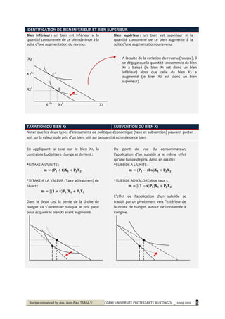 Recipe conceived by Ass. Jean-Paul TSASA V. CCAM/ UNIVERSITE PROTESTANTE AU CONGO/ _ 2009-2010 9
IDENTIFICATION DE BIEN INFERIEUR ET BIEN SUPERIEUR
Bien inférieur : un bien est inférieur si la
quantité consommée de ce bien diminue à la
suite d’une augmentation du revenu.
Bien supérieur : un bien est supérieur si la
quantité consommé de ce bien augmente à la
suite d’une augmentation du revenu.
X2
X2E
’ E’
X2E
E
X1E
’ X1E
X1
A la suite de la variation du revenu (hausse), il
se dégage que la quantité consommée du bien
X1 a baissé (le bien X1 est donc un bien
inférieur) alors que celle du bien X2 a
augmenté (le bien X2 est donc un bien
supérieur).
TAXATION DU BIEN X1 SUBVENTION DU BIEN X1
Noter que les deux types d’instruments de politique économique (taxe et subvention) peuvent porter
soit sur la valeur ou le prix d’un bien, soit sur la quantité achetée de ce bien.
En appliquant la taxe sur le bien X1, la
contrainte budgétaire change et devient :
*Si TAXE A L’UNITE :
*Si TAXE A LA VALEUR (Taxe ad valorem) de
taux τ :
Dans le deux cas, la pente de la droite de
budget va s’accentuer puisque le prix payé
pour acquérir le bien X1 ayant augmenté.
Du point de vue du consommateur,
l’application d’un subside a le même effet
qu’une baisse de prix. Ainsi, en cas de :
*SUBSIDE A L’UNITE :
*SUBSIDE AD VALOREM de taux s :
L’effet de l’application d’un subside se
traduit par un pivotement vers l’extérieur de
la droite de budget, autour de l’ordonnée {
l’origine.
 