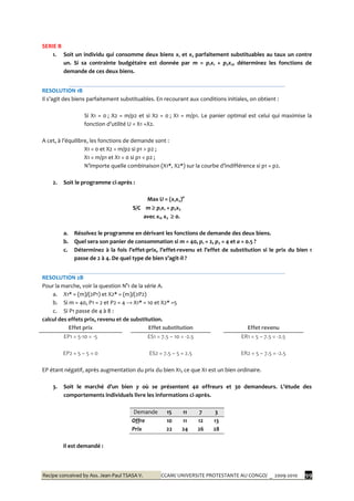 Recipe conceived by Ass. Jean-Paul TSASA V. CCAM/ UNIVERSITE PROTESTANTE AU CONGO/ _ 2009-2010 99
SERIE B
1. Soit un individu qui consomme deux biens x1 et x2 parfaitement substituables au taux un contre
un. Si sa contrainte budgétaire est donnée par m = p1x1 + p2x2, déterminez les fonctions de
demande de ces deux biens.
RESOLUTION 1B
Il s’agit des biens parfaitement substituables. En recourant aux conditions initiales, on obtient :
Si X1 = 0 ; X2 = m/p2 et si X2 = 0 ; X1 = m/p1. Le panier optimal est celui qui maximise la
fonction d’utilité U = X1 +X2.
A cet, { l’équilibre, les fonctions de demande sont :
X1 = 0 et X2 = m/p2 si p1 > p2 ;
X1 = m/p1 et X1 = 0 si p1 < p2 ;
N’importe quelle combinaison (X1*, X2*) sur la courbe d’indifférence si p1 = p2.
2. Soit le programme ci-après :
Max U = (x1x2)a
S/C m  p1x1 + p2x2
avec x1, x2  0.
a. Résolvez le programme en dérivant les fonctions de demande des deux biens.
b. Quel sera son panier de consommation si m = 40, p1 = 2, p2 = 4 et a = 0.5 ?
c. Déterminez { la fois l’effet-prix, l’effet-revenu et l’effet de substitution si le prix du bien 1
passe de 2 { 4. De quel type de bien s’agit-il ?
RESOLUTION 2B
Pour la marche, voir la question N°1 de la série A.
a. X1* = (m)/(2P1) et X2* = (m)/(2P2)
b. Si m = 40, P1 = 2 et P2 = 4 → X1* = 10 et X2* =5
c. Si P1 passe de 4 à 8 :
calcul des effets prix, revenu et de substitution.
Effet prix Effet substitution Effet revenu
EP1 = 5-10 = -5 ES1 = 7.5 – 10 = -2.5 ER1 = 5 – 7.5 = -2.5
EP2 = 5 – 5 = 0 ES2 = 7.5 – 5 = 2.5 ER2 = 5 – 7.5 = -2.5
EP étant négatif, après augmentation du prix du bien X1, ce que X1 est un bien ordinaire.
3. Soit le marché d’un bien y où se présentent 40 offreurs et 30 demandeurs. L’étude des
comportements individuels livre les informations ci-après.
Demande 15 11 7 3
Offre 10 11 12 13
Prix 22 24 26 28
Il est demandé :
 