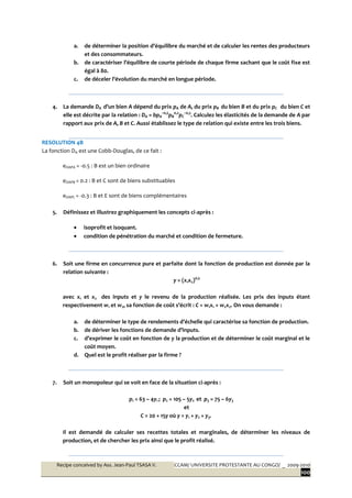 Recipe conceived by Ass. Jean-Paul TSASA V. CCAM/ UNIVERSITE PROTESTANTE AU CONGO/ _ 2009-2010
100
a. de déterminer la position d’équilibre du marché et de calculer les rentes des producteurs
et des consommateurs.
b. de caractériser l’équilibre de courte période de chaque firme sachant que le coût fixe est
égal à 80.
c. de déceler l’évolution du marché en longue période.
4. La demande DA d’un bien A dépend du prix pA de A, du prix pB du bien B et du prix pC du bien C et
elle est décrite par la relation : DA = bpA
–0,5
pB
0,2
pC
–0,3
. Calculez les élasticités de la demande de A par
rapport aux prix de A, B et C. Aussi établissez le type de relation qui existe entre les trois biens.
RESOLUTION 4B
La fonction DA est une Cobb-Douglas, de ce fait :
eDAPA = -0.5 : B est un bien ordinaire
eDAPB = 0.2 : B et C sont de biens substituables
eDAPC = -0.3 : B et E sont de biens complémentaires
5. Définissez et illustrez graphiquement les concepts ci-après :
 isoprofit et isoquant.
 condition de pénétration du marché et condition de fermeture.
6. Soit une firme en concurrence pure et parfaite dont la fonction de production est donnée par la
relation suivante :
y = (x1x2)0,5
avec x1 et x2 des inputs et y le revenu de la production réalisée. Les prix des inputs étant
respectivement w1 et w2, sa fonction de coût s’écrit : C = w1x1 + w2x2. On vous demande :
a. de déterminer le type de rendements d’échelle qui caractérise sa fonction de production.
b. de dériver les fonctions de demande d’inputs.
c. d’exprimer le coût en fonction de y la production et de déterminer le coût marginal et le
coût moyen.
d. Quel est le profit réaliser par la firme ?
7. Soit un monopoleur qui se voit en face de la situation ci-après :
p1 = 63 – 4y1 ; p2 = 105 – 5y2 et p3 = 75 – 6y3
et
C = 20 + 15y où y = y1 + y2 + y3.
Il est demandé de calculer ses recettes totales et marginales, de déterminer les niveaux de
production, et de chercher les prix ainsi que le profit réalisé.
 