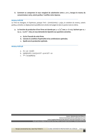 Recipe conceived by Ass. Jean-Paul TSASA V. CCAM/ UNIVERSITE PROTESTANTE AU CONGO/ _ 2009-2010
101
8. Comment se comportera le taux marginal de substitution entre x1 et x2 lorsque le revenu du
consommateur varie, ceteris paribus ? Justifiez votre réponse.
RESOLUTION 8B
Le TmS ne changera. A l’optimum, puisque TmS = (UmX1/UmX2) = p1/p2, la variation du revenu, ceteris
paribus, entraîne un déplacement parallèle de la droite de budget et donc la pente reste la même.
9. La fonction de production d’une firme est donnée par y = x1
a
x2
b
avec a = b =0.5. Sachant que w1 =
10, w2 = 15 et C° = 600, on vous demande de répondre aux questions suivantes.
a. Ecrire l’isocoût de cette firme.
b. Calculez la condition d’optimalité et les combinaisons optimales.
c. Quelle sera la production optimale.
RESOLUTION 9B
a. X2 = 40 – (2/3)X1
b. (a/b)(X2/X1) = (10/15) et X1* = 30 et X2* = 20
c. Y* = 24.49489743
Licence 1 Administration des Affaires et
Sciences Economiques [Année académique2009-2010]
Centre Congolais-Allemand de Microfinance/ Université Protestante au Congo
Recueil conçu et rédigé par l’assistant Jean-Paul TSASA V. sous la supervision du C.T. Alexandre NSHUE M.M.
 