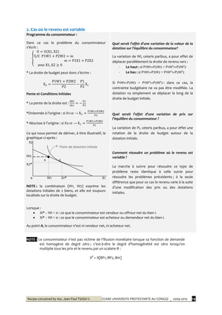 Recipe conceived by Ass. Jean-Paul TSASA V. CCAM/ UNIVERSITE PROTESTANTE AU CONGO/ _ 2009-2010 14
2. Cas où le revenu est variable
Programme du consommateur :
Dans ce cas le problème du consommateur
s’écrit :
* La droite de budget peut donc s’écrire :
Pente et Conditions initiales
* La pente de la droite est :
*Ordonnée { l’origine : si X1=0 →
* Abscisse { l’origine : si X2=0 →
Ce qui nous permet de dériver, à titre illustratif, le
graphique ci-après :
X2
Point de dotation initiale
W2
A E
X2*
0 W1 X1* X1
NOTE : la combinaison (W1, W2) exprime les
dotations initiales de 2 biens, et elle est toujours
localisée sur la droite de budget.
Quel serait l’effet d’une variation de la valeur de la
dotation sur l’équilibre du consommateur?
La variation de Wi, ceteris paribus, a pour effet de
déplacer parallèlement la droite de revenu vers :
- Le haut : si P1W1+P2W2 < P1W’1+P2W’2
- Le bas : si P1W1+P2W2 > P1W’1+P2W’2
Si P1W1+P2W2 = P1W’1+P2W’2 : dans ce cas, la
contrainte budgétaire ne va pas être modifiée. La
dotation va simplement se déplacer le long de la
droite de budget initiale.
Quel serait l’effet d’une variation de prix sur
l’équilibre du consommateur ?
La variation de Pi, ceteris paribus, a pour effet une
rotation de la droite de budget autour de la
dotation initiale.
Comment résoudre un problème où le revenu est
variable ?
La marche à suivre pour résoudre ce type de
problème reste identique à celle suivie pour
résoudre les problèmes précédents ; à la seule
différence que pour ce cas le revenu varie à la suite
d’une modification des prix ou des dotations
initiales.
Lorsque :
 Xi* – Wi < 0 : ce que le consommateur est vendeur ou offreur net du bien i.
 Xi* – Wi > 0 : ce que le consommateur est acheteur ou demandeur net du bien i.
Au point A, le consommateur n’est ni vendeur net, ni acheteur net.
NOTE : Le consommateur n’est pas victime de l’illusion monétaire lorsque sa fonction de demande
est homogène de degré zéro ; c’est-à-dire le degré d’homogénéité est zéro lorsqu’on
multiplie tous les prix et le revenu par un scalaire θ :
Xd
= X[θP1, θP2, θm]
 