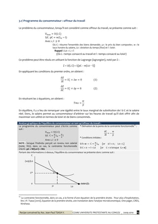 Recipe conceived by Ass. Jean-Paul TSASA V. CCAM/ UNIVERSITE PROTESTANTE AU CONGO/ _ 2009-2010 15
3.1/ Programme du consommateur : offreur du travail
Le problème du consommateur, lorsqu’il est considéré comme offreur du travail, se présente comme suit :
S/C
Avec
Où C : résume l’ensemble des biens demandés ; p : le prix du bien composite ; w : le
taux horaire du salaire, L0 : dotation du temps (fixe) et l : loisir.
Rappel : L0 = L + l
(Où L : temps consacré au travail et l : temps consacré au loisir)
Ce problème peut être résolu en utilisant la fonction de Lagrange (lagrangien), noté par Z :
Z = U(l, C) + λ[pC – w(L0 − l)]
En appliquant les conditions du premier ordre, on obtient :
En résolvant les 2 équations, on obtient :
En équilibre, il y a lieu de remarquer une égalité entre le taux marginal de substitution de l à C et le salaire
réel. Donc, le salaire permet au consommateur d’arbitrer sur les heures de travail qu’il doit offrir afin de
maximiser son utilité en termes de loisir et de biens consommés.
Analyse graphique de l’équilibre du consommateur en tant qu’offreur du travail :
Le programme du consommateur peut s’écrire comme
suit :
S/C
Avec
NOTE : lorsque l’individu perçoit un revenu non salarial
(noté, W0), dans ce cas, la contrainte fonctionnelle
s’écrit : pC = W(L0-l) + W0
* Dérivation de la pente de la contrainte fonctionnelle**
:
* Conditions initiales :
Si l = 0 → [or si l = 0 ; L0 = L]
Si C = 0 → l = L0 [or C = 0 lorsque L = 0]
Partant des informations ci-dessus, l’équilibre du consommateur se présente donc comme suit :
C
(w/p)L0
C* E
0 loisir (l)
l* L0
**
La contrainte fonctionnelle, dans ce cas, a la forme d’une équation de la première droite. Pour plus d’explicitation,
lire J-P. Tsasa (2010), Equation de la première droite, une translation dans l’analyse microéconomique, One pager, CRES,
Kinshasa.
 