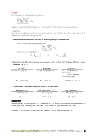 Recipe conceived by Ass. Jean-Paul TSASA V. CCAM/ UNIVERSITE PROTESTANTE AU CONGO/ _ 2009-2010 18
Exemple.
Soit le programme ci-après du consommateur :
S/C
Avec
Supposons que le prix du bien X1 passe de 5 à 8, calculer les effets prix, revenu et de substitution.
* Résolution
Pour résoudre algébriquement une application cadrant avec l’analyse des effets prix, revenu et de
substitution, il faudra procéder comme suit :
// Premièrement : déterminer les fonctions de demande génériques pour X1 et pour X2.
Soit, il faut résoudre le problème suivant :
S/C
Avec
Ce qui nous permet d’obtenir :
// Deuxièmement : déterminer la valeur numérique du panier optimal (X1*, X2*) aux différents niveaux
d’équilibre E, E’ et E’’.
Au point E Au point E’ Au point E’’
m = 100, P1 = 5, P2 = 10 m = 100, P1’ = 8 et P2 = 10 m’ = ? P1’ = 8 et P2 = 10
m' = m + ∆m
où ∆m = (P1’-P1)X1*
X1* = 10 et X2* = 5 X1* = 6.25 et X2* = 5
m' = 100 + (8 – 5)10
X1* =8.125 et X2* = 6.5
// Troisièmement : calculer les effets prix, revenu et de substitution.
Effet prix = E’− E Effet substitution = E’’− E Effet revenu = E’− E’’
EP1 = 6.25 - 10 ES1 = 8.125 – 10 ER1 = 6.25 – 8.125
EP2 = 5 - 5 ES2 = 6.5 – 5 ER2 = 5 – 6.5
REMARQUE :
Lorsque le prix d’un bien augmente (Pi’ > Pi) et que : EPi > 0, le bien est dans ce cas atypique (ou bien de
Giffen), dans le cas contraire (c’est-à-dire si EPi < 0), le bien est dit ordinaire ou bien non Giffen.
Et lorsque EPj = 0, ce que la variation du prix Pj n’a aucun effet sur la demande du bien Xi.
 