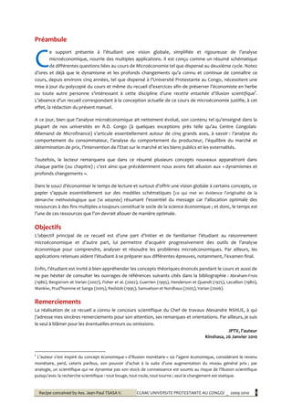 Recipe conceived by Ass. Jean-Paul TSASA V. CCAM/ UNIVERSITE PROTESTANTE AU CONGO/ _ 2009-2010 1
Préambule
e support présente { l’étudiant une vision globale, simplifiée et rigoureuse de l’analyse
microéconomique, nourrie des multiples applications. Il est conçu comme un résumé schématique
de différentes questions liées au cours de Microéconomie tel que dispensé au deuxième cycle. Notez
d’ores et déjà que le dynamisme et les profonds changements qu’a connu et continue de connaître ce
cours, depuis environs cinq années, tel que dispensé { l’Université Protestante au Congo, nécessitent une
mise à jour du polycopié du cours et même du recueil d’exercices afin de préserver l’économiste en herbe
ou toute autre personne s’intéressant { cette discipline d’une recette entachée d’illusion scientifique†
.
L’absence d’un recueil correspondant { la conception actuelle de ce cours de microéconomie justifie, à cet
effet, la rédaction du présent manuel.
A ce jour, bien que l’analyse microéconomique ait nettement évolué, son contenu tel qu’enseigné dans la
plupart de nos universités en R.D. Congo (à quelques exceptions près telle qu’au Centre Congolais-
Allemand de Microfinance) s’articule essentiellement autour de cinq grands axes, à savoir : l’analyse du
comportement du consommateur, l’analyse du comportement du producteur, l’équilibre du marché et
détermination de prix, l’intervention de l’Etat sur le marché et les biens publics et les externalités.
Toutefois, le lecteur remarquera que dans ce résumé plusieurs concepts nouveaux apparaitront dans
chaque partie (ou chapitre) ; c’est ainsi que précédemment nous avons fait allusion aux « dynamismes et
profonds changements ».
Dans le souci d’économiser le temps de lecture et surtout d’offrir une vision globale { certains concepts, ce
papier s’appuie essentiellement sur des modèles schématiques [ce qui met en évidence l’originalité de la
démarche méthodologique que j’ai adoptée] résumant l’essentiel du message car l’allocation optimale des
ressources à des fins multiples a toujours constitué le socle de la science économique ; et donc, le temps est
l’une de ces ressources que l’on devrait allouer de manière optimale.
Objectifs
L’objectif principal de ce recueil est d’une part d’initier et de familiariser l’étudiant au raisonnement
microéconomique et d’autre part, lui permettre d’acquérir progressivement des outils de l’analyse
économique pour comprendre, analyser et résoudre les problèmes microéconomiques. Par ailleurs, les
applications retenues aident l’étudiant à se préparer aux différentes épreuves, notamment, l’examen final.
Enfin, l’étudiant est invité à bien appréhender les concepts théoriques énoncés pendant le cours et aussi de
ne pas hésiter de consulter les ouvrages de références suivants cités dans la bibliographie : Abraham-Frois
(1986), Bergstrom et Varian (2007), Fisher et al. (2002), Guerrien (1995), Henderson et Quandt (1975), Lecaillon (1980),
Mankiw, Prud’homme et Sanga (2005), Redslob (1995), Samuelson et Nordhaus (2005), Varian (2006).
Remerciements
La réalisation de ce recueil a connu le concours scientifique du Chef de travaux Alexandre NSHUE, à qui
j’adresse mes sincères remerciements pour son attention, ses remarques et orientations. Par ailleurs, je suis
le seul à blâmer pour les éventuelles erreurs ou omissions.
JPTV, l’auteur
Kinshasa, 26 Janvier 2010
†
L’auteur s’est inspiré du concept économique « d’illusion monétaire » où l’agent économique, considérant le revenu
monétaire, perd, ceteris paribus, son pouvoir d’achat { la suite d’une augmentation du niveau général prix ; par
analogie, un scientifique qui ne dynamise pas son stock de connaissance est soumis au risque de l’illusion scientifique
puisqu’avec la recherche scientifique : tout bouge, tout roule, tout tourne ; seul le changement est statique.
C
 