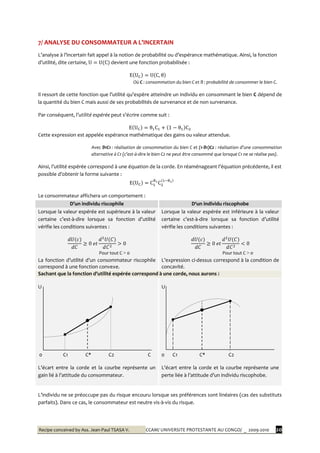 Recipe conceived by Ass. Jean-Paul TSASA V. CCAM/ UNIVERSITE PROTESTANTE AU CONGO/ _ 2009-2010 20
7/ ANALYSE DU CONSOMMATEUR A L’INCERTAIN
L’analyse { l’incertain fait appel { la notion de probabilité ou d’espérance mathématique. Ainsi, la fonction
d’utilité, dite certaine, devient une fonction probabilisée :
Où C : consommation du bien C et θ : probabilité de consommer le bien C.
Il ressort de cette fonction que l’utilité qu’espère atteindre un individu en consommant le bien C dépend de
la quantité du bien C mais aussi de ses probabilités de survenance et de non survenance.
Par conséquent, l’utilité espérée peut s’écrire comme suit :
Cette expression est appelée espérance mathématique des gains ou valeur attendue.
Avec θ1C1 : réalisation de consommation du bien C et (1-θ1)C2 : réalisation d’une consommation
alternative à C1 (c’est-à-dire le bien C2 ne peut être consommé que lorsque C1 ne se réalise pas).
Ainsi, l’utilité espérée correspond { une équation de la corde. En réaménageant l’équation précédente, il est
possible d’obtenir la forme suivante :
Le consommateur affichera un comportement :
D’un individu riscophile D‘un individu riscophobe
Lorsque la valeur espérée est supérieure à la valeur
certaine c’est-à-dire lorsque sa fonction d’utilité
vérifie les conditions suivantes :
Pour tout C > 0
La fonction d’utilité d’un consommateur riscophile
correspond à une fonction convexe.
Lorsque la valeur espérée est inférieure à la valeur
certaine c’est-à-dire lorsque sa fonction d’utilité
vérifie les conditions suivantes :
Pour tout C > 0
L’expression ci-dessus correspond à la condition de
concavité.
Sachant que la fonction d’utilité espérée correspond { une corde, nous aurons :
U
0 C1 C* C2 C
L’écart entre la corde et la courbe représente un
gain lié { l’attitude du consommateur.
U
0 C1 C* C2
L’écart entre la corde et la courbe représente une
perte liée { l’attitude d’un individu riscophobe.
L’individu ne se préoccupe pas du risque encouru lorsque ses préférences sont linéaires (cas des substituts
parfaits). Dans ce cas, le consommateur est neutre vis-à-vis du risque.
 