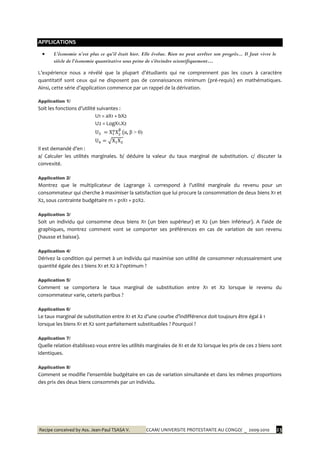 Recipe conceived by Ass. Jean-Paul TSASA V. CCAM/ UNIVERSITE PROTESTANTE AU CONGO/ _ 2009-2010 23
APPLICATIONS
L’expérience nous a révélé que la plupart d’étudiants qui ne comprennent pas les cours à caractère
quantitatif sont ceux qui ne disposent pas de connaissances minimum (pré-requis) en mathématiques.
Ainsi, cette série d’application commence par un rappel de la dérivation.
Application 1/
Soit les fonctions d’utilité suivantes :
U1 = aX1 + bX2
U2 = LogX1.X2
(α, β > 0)
Il est demandé d’en :
a/ Calculer les utilités marginales. b/ déduire la valeur du taux marginal de substitution. c/ discuter la
convexité.
Application 2/
Montrez que le multiplicateur de Lagrange λ correspond { l’utilité marginale du revenu pour un
consommateur qui cherche à maximiser la satisfaction que lui procure la consommation de deux biens X1 et
X2, sous contrainte budgétaire m = p1X1 + p2X2.
Application 3/
Soit un individu qui consomme deux biens X1 (un bien supérieur) et X2 (un bien inférieur). A l’aide de
graphiques, montrez comment vont se comporter ses préférences en cas de variation de son revenu
(hausse et baisse).
Application 4/
Dérivez la condition qui permet à un individu qui maximise son utilité de consommer nécessairement une
quantité égale des 2 biens X1 et X2 { l’optimum ?
Application 5/
Comment se comportera le taux marginal de substitution entre X1 et X2 lorsque le revenu du
consommateur varie, ceteris paribus ?
Application 6/
Le taux marginal de substitution entre X1 et X2 d’une courbe d’indifférence doit toujours être égal { 1
lorsque les biens X1 et X2 sont parfaitement substituables ? Pourquoi ?
Application 7/
Quelle relation établissez-vous entre les utilités marginales de X1 et de X2 lorsque les prix de ces 2 biens sont
identiques.
Application 8/
Comment se modifie l’ensemble budgétaire en cas de variation simultanée et dans les mêmes proportions
des prix des deux biens consommés par un individu.
 L’économie n’est plus ce qu’il était hier. Elle évolue. Rien ne peut arrêter son progrès... Il faut vivre le
siècle de l’économie quantitative sous peine de s’éteindre scientifiquement…
 