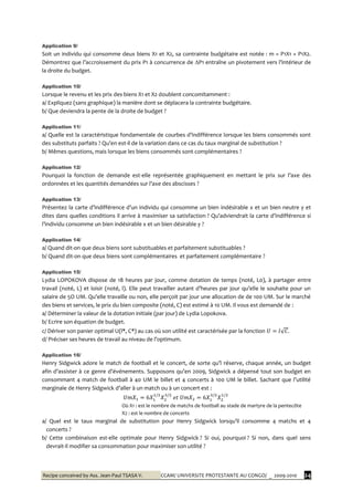 Recipe conceived by Ass. Jean-Paul TSASA V. CCAM/ UNIVERSITE PROTESTANTE AU CONGO/ _ 2009-2010 24
Application 9/
Soit un individu qui consomme deux biens X1 et X2, sa contrainte budgétaire est notée : m = P1X1 + P1X2.
Démontrez que l’accroissement du prix P1 { concurrence de ∆P1 entraîne un pivotement vers l’intérieur de
la droite du budget.
Application 10/
Lorsque le revenu et les prix des biens X1 et X2 doublent concomitamment :
a/ Expliquez (sans graphique) la manière dont se déplacera la contrainte budgétaire.
b/ Que deviendra la pente de la droite de budget ?
Application 11/
a/ Quelle est la caractéristique fondamentale de courbes d’indifférence lorsque les biens consommés sont
des substituts parfaits ? Qu’en est-il de la variation dans ce cas du taux marginal de substitution ?
b/ Mêmes questions, mais lorsque les biens consommés sont complémentaires ?
Application 12/
Pourquoi la fonction de demande est-elle représentée graphiquement en mettant le prix sur l’axe des
ordonnées et les quantités demandées sur l’axe des abscisses ?
Application 13/
Présentez la carte d’indifférence d’un individu qui consomme un bien indésirable x et un bien neutre y et
dites dans quelles conditions il arrive à maximiser sa satisfaction ? Qu’adviendrait la carte d’indifférence si
l’individu consomme un bien indésirable x et un bien désirable y ?
Application 14/
a/ Quand dit-on que deux biens sont substituables et parfaitement substituables ?
b/ Quand dit-on que deux biens sont complémentaires et parfaitement complémentaire ?
Application 15/
Lydia LOPOKOVA dispose de 18 heures par jour, comme dotation de temps (noté, L0), à partager entre
travail (noté, L) et loisir (noté, l). Elle peut travailler autant d’heures par jour qu’elle le souhaite pour un
salaire de 5O UM. Qu’elle travaille ou non, elle perçoit par jour une allocation de de 100 UM. Sur le marché
des biens et services, le prix du bien composite (noté, C) est estimé à 10 UM. Il vous est demandé de :
a/ Déterminer la valeur de la dotation initiale (par jour) de Lydia Lopokova.
b/ Ecrire son équation de budget.
c/ Dériver son panier optimal U(l*, C*) au cas où son utilité est caractérisée par la fonction
d/ Préciser ses heures de travail au niveau de l’optimum.
Application 16/
Henry Sidgwick adore le match de football et le concert, de sorte qu’l réserve, chaque année, un budget
afin d’assister { ce genre d’événements. Supposons qu’en 2009, Sidgwick a dépensé tout son budget en
consommant 4 match de football { 40 UM le billet et 4 concerts { 100 UM le billet. Sachant que l’utilité
marginale de Henry Sidgwick d’aller { un match ou { un concert est :
Où X1 : est le nombre de matchs de football au stade de martyre de la pentecôte
X2 : est le nombre de concerts
a/ Quel est le taux marginal de substitution pour Henry Sidgwick lorsqu’il consomme 4 matchs et 4
concerts ?
b/ Cette combinaison est-elle optimale pour Henry Sidgwick ? Si oui, pourquoi ? Si non, dans quel sens
devrait-il modifier sa consommation pour maximiser son utilité ?
 