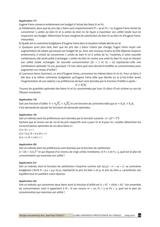 Recipe conceived by Ass. Jean-Paul TSASA V. CCAM/ UNIVERSITE PROTESTANTE AU CONGO/ _ 2009-2010 25
Application 17/
Eugene Fama consacre entièrement son budget { l’achat des biens X1 et X2.
a/ Initialement, alors que les prix des 2 biens sont respectivement P1 = 30 et P2 = 10, Eugene Fama choisit de
consommer 5 unités du bien X1 et 9 unités du bien X2 de façon à maximiser son utilité totale tout en
respectant son budget. Déterminez le taux marginal de substitution du bien X1 au bien X2 d’Eugene Fama.
Interprétez.
b/ Quelle est la contrainte budgétaire d’Eugene Fama dans la situation initiale décrite en a/.
c/ Quelques jours plus tard, bien que les prix des 2 biens n’aient pas changé, Eugen Fama reçoit une
augmentation de salaire qui hausse son budget de 30. Avec son nouveau revenu qu’elle dépense toujours
entièrement, il choisit de consommer 7 unités du bien X1 et 6 unités de X2. Toutefois, à cette nouvelle
combinaison, elle serait prête à échanger 2 unités du bien X2 contre une unité du bien X1, tout en laissant
son utilité totale inchangée. Sa nouvelle consommation (X1 = 7 et X2 = 6) représente-t-elle une
combinaison optimale ? Si oui, pourquoi ? Si non, dans quel sens devrait-il modifier sa consommation pour
augmenter son niveau d’utilité ?
d/ Lawrence Henry Summers, un ami d’Eugene Fama, consomme les mêmes biens X1 et X2. Pour ce faire, il
fait face à la même contrainte budgétaire qu’Eugene Fama telle que décrite en a/ (c’est-à-dire avant
l’augmentation de son salaire). Les préférences de Sum sont données par la fonction d’utilité ci-après :
Trouvez les quantités optimales des biens X1 et X2 consommées par Sum. Et dites s’il est victime ou non de
l’illusion monétaire.
Application 18/
Soit une fonction d’utilité et une fonction de contrainte telle que
Il est demandé de calculer les fonctions de demande optimales.
Application 19/
Soit un individu dont les préférences sont données par la fonction suivante : U = (Xa
+ Yb
)c
Sachant que le revenu est de 120 et les prix respectifs sont 4 pour X1 et 8 pour X2 ; veuillez déterminer les
consommations optimales de ces deux biens si :
1/ a = b = c = 1
2/ a = 0.5 ; b = 0.5 et c = 2
3/ a = 2 ; b = 2 et c = 1
Application 20/
Soit un individu dont les préférences sont données par la fonction de satisfaction
U = (X1² + X1X2)0.5
et qui dispose d’un revenu de vingt unités monétaires. Si P1= 5 et P2= 3, quel est le plan de
consommation qui maximise son utilité ?
Application 21/
Soit un individu dont la fonction de satisfaction s’exprime comme suit S(x,y) = x² + xy + y². sa contrainte
budgétaire s’écrit R = pxx + pyy où px représente le prix du bien x et py le prix du bien y. caractérisez son
équilibre tout en justifiant votre réponse.
Application 22/
Soit un individu qui consomme deux biens dont la fonction d’utilité est U = X12
+ 2X1X2 + X22
. Son ensemble
de consommation noté X appartient à R²+. Si son revenu m = 20, P1 = 5 et P2 = 3, quel est le plan de
consommation qui maximise son utilité ?
 