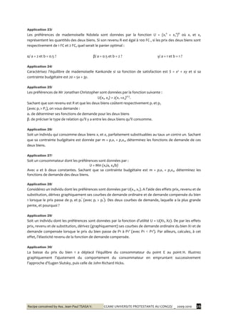 Recipe conceived by Ass. Jean-Paul TSASA V. CCAM/ UNIVERSITE PROTESTANTE AU CONGO/ _ 2009-2010 26
Application 23/
Les préférences de mademoiselle Ndolela sont données par la fonction U = (x1
a
+ x2
a
)b
où x1 et x2
représentent les quantités des deux biens. Si son revenu R est égal à 100 FC , si les prix des deux biens sont
respectivement de 1 FC et 2 FC, quel serait le panier optimal :
α/ a = 2 et b = 0.5 ? β/ a = 0.5 et b = 2 ? γ/ a = 1 et b = 1 ?
Application 24/
Caractérisez l’équilibre de mademoiselle Kankonde si sa fonction de satisfaction est S = x² + xy et si sa
contrainte budgétaire est 20 = 5x + 3y.
Application 25/
Les préférences de Mr Jonathan Christopher sont données par la fonction suivante :
U(x1, x2) = 2(x1 +x2)0.5
.
Sachant que son revenu est R et que les deux biens coûtent respectivement p1 et p2
(avec p1 > P2), on vous demande :
α. de déterminer ses fonctions de demande pour les deux biens
β. de préciser le type de relation qu’il y a entre les deux biens qu’il consomme.
Application 26/
Soit un individu qui consomme deux biens x1 et x2 parfaitement substituables au taux un contre un. Sachant
que sa contrainte budgétaire est donnée par m = p1x1 + p2x2, déterminez les fonctions de demande de ces
deux biens.
Application 27/
Soit un consommateur dont les préférences sont données par :
U = Min (x1/a, x2/b)
Avec a et b deux constantes. Sachant que sa contrainte budgétaire est m = p1x1 + p2x2, déterminez les
fonctions de demande des deux biens.
Application 28/
Considérez un individu dont les préférences sont données par U(x1, x2). A l’aide des effets prix, revenu et de
substitution, dérivez graphiquement ses courbes de demande ordinaire et de demande compensée du bien
1 lorsque le prix passe de pI et pI
’
(avec pI > pI
’
). Des deux courbes de demande, laquelle a la plus grande
pente, et pourquoi ?
Application 29/
Soit un individu dont les préférences sont données par la fonction d’utilité U = U(X1, X2). De par les effets
prix, revenu et de substitution, dérivez (graphiquement) ses courbes de demande ordinaire du bien X1 et de
demande compensée lorsque le prix du bien passe de P1 { P1’ (avec P1 < P1’). Par ailleurs, calculez, { cet
effet, l’élasticité revenu de la fonction de demande compensée.
Application 30/
La baisse du prix du bien 1 a déplacé l’équilibre du consommateur du point E au point H. Illustrez
graphiquement l’ajustement du comportement du consommateur en empruntant successivement
l’approche d’Eugen Slutsky, puis celle de John Richard Hicks.
 