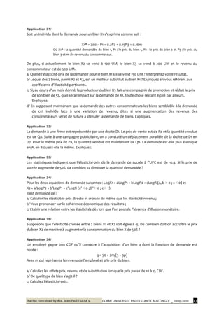 Recipe conceived by Ass. Jean-Paul TSASA V. CCAM/ UNIVERSITE PROTESTANTE AU CONGO/ _ 2009-2010 27
Application 31/
Soit un individu dont la demande pour un bien X1 s’exprime comme suit :
X1* = 200 – P1 + 0.2P2 + 0.15P3 + 0.16m
Où X1* : la quantité demandée du bien 1, P1 : le prix du bien 1, P2 : le prix du bien 2 et P3 : le prix du
bien 3 et m : le revenu du consommateur.
De plus, si actuellement le bien X2 se vend à 100 UM, le bien X3 se vend à 200 UM et le revenu du
consommateur est de 500 UM.
a/ Quelle l’élasticité-prix de la demande pour le bien X1 s’il se vend 150 UM ? Interprétez votre résultat.
b/ Lequel des 2 biens, parmi X2 et X3, est un meilleur substitut au bien X1 ? Expliquez en vous référant aux
coefficients d’élasticité pertinents.
c/ Si, au cours d’un mois donné, le producteur du bien X3 fait une compagnie de promotion et réduit le prix
de son bien de 5%, quel sera l’impact sur la demande de X1, toute chose restant égale par ailleurs.
Expliquez.
d/ En supposant maintenant que la demande des autres consommateurs les biens semblable à la demande
de cet individu face à une variation de revenu, dites si une augmentation des revenus des
consommateurs serait de nature à stimuler la demande de biens. Expliquez.
Application 32/
La demande à une firme est représentée par une droite D1. Le prix de vente est de Pa et la quantité vendue
est de Qa. Suite à une campagne publicitaire, on a constaté un déplacement parallèle de la droite de D1 en
D2. Pour le même prix de Pa, la quantité vendue est maintenant de Qb. La demande est-elle plus élastique
en A, en B ou est-elle la même. Expliquez.
Application 33/
Les statistiques indiquent que l’élasticité-prix de la demande de sucrée { l’UPC est de -0.4. Si le prix de
sucrée augmente de 50%, de combien va diminuer la quantité demandée ?
Application 34/
Pour les deux équations de demande suivantes : LogX1 = aLogP1 + bLogP2 + cLogR (a, b > 0 ; c < 0) et
X2 = a’LogP2 + b’LogP1 + c’LogR (a’ < 0 ; b’ > 0 ; c > 1)
Il est demandé de :
a/ Calculer les élasticités-prix directe et croisée de même que les élasticité-revenu ;
b/ Vous prononcer sur la cohérence économique des résultats ;
c/ Etablir une relation entre les élasticités dès lors que l’on postule l’absence d’illusion monétaire.
Application 35/
Supposons que l’élasticité-croisée entre 2 biens X1 et X2 soit égale à -5. De combien doit-on accroître le prix
du bien X2 de manière à augmenter la consommation du bien X de 50% ?
Application 36/
Un employé gagne 200 CDF qu’il consacre { l’acquisition d’un bien q dont la fonction de demande est
notée :
q = 50 + 2m/(5 – 3p)
Avec m qui représente le revenu de l’employé et p le prix du bien.
a/ Calculez les effets prix, revenu et de substitution lorsque le prix passe de 10 à 15 CDF.
b/ De quel type de bien s’agit-il ?
c/ Calculez l’élasticité-prix.
 