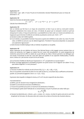 Recipe conceived by Ass. Jean-Paul TSASA V. CCAM/ UNIVERSITE PROTESTANTE AU CONGO/ _ 2009-2010 28
Application 37/
Soient P(X) = 940 – 48X + X² avec P le prix et X la demande. Calculez l’élasticité-prix pour un niveau de
demande X = X°.
Application 38/
Soient les fonctions de demande ci-après :
Calculez leurs élasticités-prix.
Application 39/
Soit un individu qui fait face à un risque de consommer un bien X qui se vend au rond point victoire.
Disposant initialement d’un revenu de 1000 ; s’il décide de passer par le rond-point victoire et qu’il est
attaqué par le voleur, il risque de perdre 600. La probabilité de se faire voler sur victoire est estimée à 7/12.
Supposons que la fonction d’utilité de cet individu se présente comme suit :
a/ Calculez la valeur de l’utilité espérée.
b/ Si cet individu a la possibilité d’acheter l’assurance auprès de la SONAS et cela coûte 100, mais s’il se fait
voler, la SONAS lui procure 250 de dédommagement. Prendrait-il l’assurance (répondez en proposant
une explication rigoureuse) ?
c/ Cette fonction d’utilité implique-t-elle un individu riscophobe ou riscophile.
Application 40/
Après l’obtention de son diplôme de licence, Paul Michael Romer a été engagé comme assistant dans un
centre de recherche, où il gagne un salaire fixe de 14 400 UM annuellement. Un autre programme de
recherche concurrent lui offre un salaire de 13 500 UM par an. Mais si Romer parvient à se distinguer par
son travail, il toucherait un boni de 2 000 UM. Selon ses qualités et ses capacités intellectuelles, il estime
avoir 2 chance sur 3 de toucher ce boni { la fin de l’année.
a/ Si sa fonction d’utilité est décrite par l’expression U = X1/2
, accepterait-il ce nouvel emploi ?
b/ Romer envisage également la possibilité de garder son poste actuel. Va-t-il négocier son salaire ? Si oui,
quel salaire exigerait-il ? si non, pourquoi ?
Application 41/
La fonction d’utilité d’un individu est de la forme
Avec X1 la quantité consommée du bien X1 et X2 celle du bien X2, α et β étant deux coefficients strictement
positifs. Sa contrainte budgétaire s’écrit :
Expression dans laquelle m désigne le revenu, et P1 et P2 les prix respectifs des deux biens.
Il est demandé de :
a/ Définir, puis de calculer le taux marginal de substitution ;
b/ Etablir la convexité de la fonction d’indifférence ;
c/ Trouver les quantités procurant un maximum de satisfaction { l’individu ;
d/ Pronostiquer quelle serait l’attitude de ce consommateur si le prix P2 prenait une valeur telle que :
e/ Calculer les élasticités prix « directe », prix « croisée » et « revenu » du bien X2 après avoir pris le soin d’en
récapituler les formules. On discutera alors de la nature de ce bien en fonction des résultats obtenus.
 