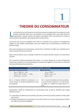 Recipe conceived by Ass. Jean-Paul TSASA V. CCAM/ UNIVERSITE PROTESTANTE AU CONGO/ _ 2009-2010 2
a microéconomie est une branche de l’économie qui analyse le comportement économique au niveau
d’entités individuelles telles qu’un consommateur ou une entreprise. Elle a pour objet l’étude du
comportement, supposé rationnel des agents économiques (homo œconomicus) en termes de
consommation et de production, de la fixation des prix et des revenus.
Son but est donc de trouver l’équilibre entre l’offre et la demande. Pour y parvenir, la microéconomie
s’appuie sur des modèles mathématiques. Ainsi, par exemple pour le consommateur, on identifie une
fonction d’utilité.
Noter que le programme du consommateur consiste donc à maximiser son utilité sous contrainte de son
revenu et des prix de bien sur le marché.
Dans le sens de Walras, Jevons et Menger, l’utilité est une sensation de plaisir associée à la consommation
d’un bien.
Pour consommer, l’individu doit disposer d’un revenu « m » et pour disposer de ce revenu l’individu doit
travail. Donc du point de vue microéconomique, le consommateur apparait à la fois comme un offreur de
travail et un demandeur des produits finis.
Problème du consommateur en tant que :
Demandeur de biens et services Offreur de travail
S/C
Avec
S/C
Avec
Où U : la fonction d’utilité ({ maximiser) ; m : le
revenu nominal ; Xi : les biens demandés et Pi : leurs
prix respectifs.
Où C : résume l’ensemble des biens demandés ;
p : le prix du bien composite ; w : le taux horaire
du salaire, L0 : dotation du temps (fixe) et l :
loisir.
Généralement, l’étude du comportement du consommateur peut se faire en identifiant deux étapes
distinctes, à savoir :
1°) La description de préférences des individus c’est-à-dire comment les individus préfèrent tel bien plutôt
que tel autre ;
2°) L’analyse du programme du consommateur c’est-à-dire comment est-ce que le consommateur maximise
son utilité sous contrainte budgétaire.
L
1
THEORIE DU CONSOMMATEUR
 