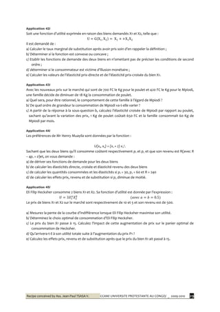 Recipe conceived by Ass. Jean-Paul TSASA V. CCAM/ UNIVERSITE PROTESTANTE AU CONGO/ _ 2009-2010 29
Application 42/
Soit une fonction d’utilité exprimée en raison des biens demandés X1 et X2, telle que :
Il est demandé de :
a/ Calculer le taux marginal de substitution après avoir pris soin d’en rappeler la définition ;
b/ Déterminer si la fonction est convexe ou concave ;
c/ Etablir les fonctions de demande des deux biens en n’omettant pas de préciser les conditions de second
ordre ;
d/ déterminer si le consommateur est victime d’illusion monétaire ;
e/ Calculer les valeurs de l’élasticité prix-directe et de l’élasticité prix-croisée du bien X1.
Application 43/
Avec les nouveaux prix sur le marché qui sont de 700 FC le Kg pour le poulet et 420 FC le Kg pour le Mpiodi,
une famille décide de diminuer de 18 Kg la consommation de poulet.
a/ Quel sera, pour être rationnel, le comportement de cette famille { l’égard de Mpiodi ?
b/ De quel ordre de grandeur la consommation de Mpiodi va-t-elle varier ?
c/ A partir de la réponse à la sous-question b, calculez l’élasticité croisée de Mpiodi par rapport au poulet,
sachant qu’avant la variation des prix, 1 Kg de poulet coûtait 650 FC et la famille consommait 60 Kg de
Mpiodi par mois.
Application 44/
Les préférences de Mr Henry Muayila sont données par la fonction :
U(x1, x2) = (x1 + 2) x2².
Sachant que les deux biens qu’il consomme coûtent respectivement p1 et p2 et que son revenu est R(avec R
– 4p1 > 0)et, on vous demande :
a/ de dériver ses fonctions de demande pour les deux biens
b/ de calculer les élasticités directe, croisée et élasticité-revenu des deux biens
c/ de calculer les quantités consommées et les élasticités si p1 = 30, p2 = 60 et R = 240
d/ de calculer les effets prix, revenu et de substitution si p2 diminue de moitié.
Application 45/
Eli Filip Hecksher consomme 2 biens X1 et X2. Sa fonction d’utilité est donnée par l’expression :
Le prix de biens X1 et X2 sur le marché sont respectivement de 10 et 5 et son revenu est de 500.
a/ Mesurez la pente de la courbe d’indifférence lorsque Eli Filip Hecksher maximise son utilité.
b/ Déterminez le choix optimal de consommation d’Eli Filip Hecksher.
c/ Le prix du bien X1 passe { 15. Calculez l’impact de cette augmentation de prix sur le panier optimal de
consommation de Hecksher.
d/ Qu’arrivera-t-il à son utilité totale suite à l’augmentation du prix P1 ?
e/ Calculez les effets prix, revenu et de substitution après que le prix du bien X1 ait passé à 15.
 