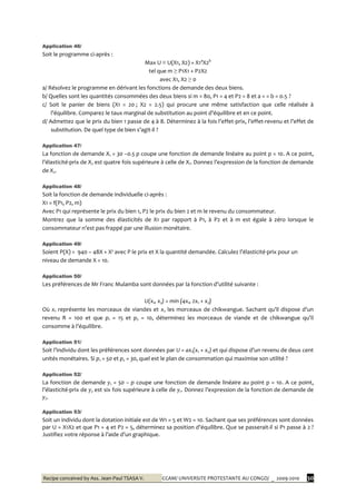 Recipe conceived by Ass. Jean-Paul TSASA V. CCAM/ UNIVERSITE PROTESTANTE AU CONGO/ _ 2009-2010 30
Application 46/
Soit le programme ci-après :
Max U ≡ U(X1, X2) = X1a
X2b
tel que m ≥ P1X1 + P2X2
avec X1, X2 ≥ 0
a/ Résolvez le programme en dérivant les fonctions de demande des deux biens.
b/ Quelles sont les quantités consommées des deux biens si m = 80, P1 = 4 et P2 = 8 et a = = b = 0.5 ?
c/ Soit le panier de biens (X1 = 20 ; X2 = 2.5) qui procure une même satisfaction que celle réalisée à
l’équilibre. Comparez le taux marginal de substitution au point d’équilibre et en ce point.
d/ Admettez que le prix du bien 1 passe de 4 { 8. Déterminez { la fois l’effet-prix, l’effet-revenu et l’effet de
substitution. De quel type de bien s’agit-il ?
Application 47/
La fonction de demande X1 = 30 –0.5 p coupe une fonction de demande linéaire au point p = 10. A ce point,
l’élasticité-prix de X2 est quatre fois supérieure à celle de X1. Donnez l’expression de la fonction de demande
de X2.
Application 48/
Soit la fonction de demande individuelle ci-après :
X1 = f(P1, P2, m)
Avec P1 qui représente le prix du bien 1, P2 le prix du bien 2 et m le revenu du consommateur.
Montrez que la somme des élasticités de X1 par rapport à P1, à P2 et à m est égale à zéro lorsque le
consommateur n’est pas frappé par une illusion monétaire.
Application 49/
Soient P(X) = 940 – 48X + X² avec P le prix et X la quantité demandée. Calculez l’élasticité-prix pour un
niveau de demande X = 10.
Application 50/
Les préférences de Mr Franc Mulamba sont données par la fonction d’utilité suivante :
U(x1, x2) = min {4x1, 2x1 + x2}
Où x1 représente les morceaux de viandes et x2 les morceaux de chikwangue. Sachant qu’il dispose d’un
revenu R = 100 et que p1 = 15 et p2 = 10, déterminez les morceaux de viande et de chikwangue qu’il
consomme { l’équilibre.
Application 51/
Soit l’individu dont les préférences sont données par U = ax1(x1 + x2) et qui dispose d’un revenu de deux cent
unités monétaires. Si p1 = 50 et p2 = 30, quel est le plan de consommation qui maximise son utilité ?
Application 52/
La fonction de demande y1 = 50 – p coupe une fonction de demande linéaire au point p = 10. A ce point,
l’élasticité-prix de y2 est six fois supérieure à celle de y1. Donnez l’expression de la fonction de demande de
y2.
Application 53/
Soit un individu dont la dotation initiale est de W1 = 5 et W2 = 10. Sachant que ses préférences sont données
par U = X1X2 et que P1 = 4 et P2 = 5, déterminez sa position d’équilibre. Que se passerait-il si P1 passe à 2 ?
Justifiez votre réponse { l’aide d’un graphique.
 