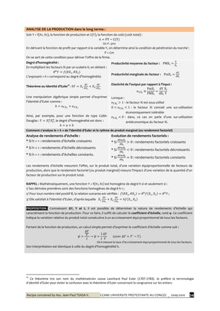 Recipe conceived by Ass. Jean-Paul TSASA V. CCAM/ UNIVERSITE PROTESTANTE AU CONGO/ _ 2009-2010 34
ANALYSE DE LA PRODUCTION dans le long terme :
Soit Y = f(X1, X2), la fonction de production et C(Y), la fonction de coût (coût total) :
Où P : prix
En dérivant la fonction de profit par rapport à la variable Y, on détermine ainsi la condition de pénétration du marché :
P = Cm
On se sert de cette condition pour dériver l’offre de la firme.
Degré d’homogénéité :
En multipliant les facteurs Xi par un scalaire θ, on obtient :
L’exposant « h » correspond au degré d’homogénéité.
Théorème ou Identité d’Euler‡‡
:
Une manipulation algébrique simple permet d’exprimer
l’identité d’Euler comme :
Ainsi, par exemple, pour une fonction de type Cobb-
Douglas : , le degré d’homogénéité est donc :
Productivité moyenne du facteur :
Productivité marginale du facteur :
Elasticité de l’output par rapport { l’input :
Lorsque :
le facteur Xi est sous-utilisé
le facteur Xi connait une sur-utilisation
économiquement tolérable
dans, ce cas on parle d’une sur-utilisation
antiéconomique du facteur Xi.
Comment s’analyse le « h » de l’identité d’Euler et le rythme de produit marginal (ou rendement factoriel)
Analyse de rendements d’échelle :
* Si h > 1 : rendements d’échelle croissants
* Si h < 1 : rendements d’échelle décroissants
* Si h = 1 : rendements d’échelles constants.
Evolution de rendements factoriels :
* Si : rendements factoriels croissants
* Si : rendements factoriels décroissants
* Si : rendements factoriels constants
Les rendements d’échelle mesurent l’effet, sur le produit total, d’une variation équiproportionnelle de facteurs de
production, alors que le rendement factoriel (ou produit marginal) mesure l’impact d’une variation de la quantité d’un
facteur de production sur le produit total.
RAPPEL : Mathématiquement, une fonction Y = f(X1, X2) est homogène de degré h si et seulement si :
1/ Ses dérivées premières sont des fonctions homogènes de degré h-1 ;
2/ Pour tout nombre réel positif θ, la relation suivante est vérifiée : ;
3/ Elle satisfait { l’identité d’Euler, d’après laquelle
PROPOSITION : Connaissant ∆Y, Y et t, il est possible de déterminer la nature de rendements d’échelle qui
caractérisent la fonction de production. Pour ce faire, il suffit de calculer le coefficient d’échelle, noté ψ. Ce coefficient
indique la variation relative du produit total consécutive à un accroissement équi-proportionnel de tous les facteurs.
Partant de la fonction de production, un calcul simple permet d’exprimer le coefficient d’échelle comme suit :
Où t mesure le taux d’accroissement équi-proportionnel de tous les facteurs.
Son interprétation est identique { celle du degré d’homogénéité h.
‡‡
Ce théorème tire son nom du mathématicien suisse Leonhard Paul Euler (1707-1783). Je préfère la terminologie
d’identité d’Euler pour éviter la confusion avec le théorème d’Euler concernant la congruence sur les entiers.
 