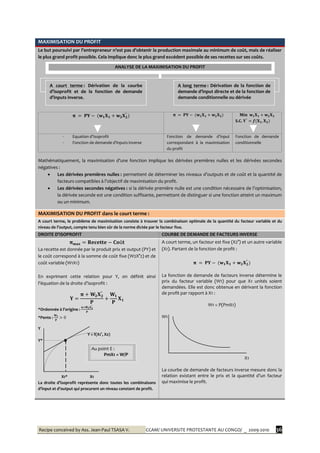 Recipe conceived by Ass. Jean-Paul TSASA V. CCAM/ UNIVERSITE PROTESTANTE AU CONGO/ _ 2009-2010 36
MAXIMISATION DU PROFIT
Le but poursuivi par l’entrepreneur n’est pas d’obtenir la production maximale au minimum de coût, mais de réaliser
le plus grand profit possible. Cela implique donc le plus grand excédent possible de ses recettes sur ses coûts.
S.C.
- Equation d’Isoprofit
- Fonction de demande d’inputs inverse
Fonction de demande d’input
correspondant à la maximisation
du profit
Fonction de demande
conditionnelle
Mathématiquement, la maximisation d’une fonction implique les dérivées premières nulles et les dérivées secondes
négatives :
 Les dérivées premières nulles : permettent de déterminer les niveaux d’outputs et de coût et la quantité de
facteurs compatibles { l’objectif de maximisation du profit.
 Les dérivées secondes négatives : si la dérivée première nulle est une condition nécessaire de l’optimisation,
la dérivée seconde est une condition suffisante, permettant de distinguer si une fonction atteint un maximum
ou un minimum.
MAXIMISATION DU PROFIT dans le court terme :
A court terme, le problème de maximisation consiste à trouver la combinaison optimale de la quantité du facteur variable et du
niveau de l’output, compte tenu bien sûr de la norme dictée par le facteur fixe.
DROITE D’ISOPROFIT COURBE DE DEMANDE DE FACTEURS INVERSE
La recette est donnée par le produit prix et output (PY) et
le coût correspond à la somme de coût fixe (W2X°2) et de
coût variable (W1X1)
En exprimant cette relation pour Y, on définit ainsi
l’équation de la droite d’isoprofit :
*Ordonnée { l’origine :
*Pente :
Y
Y = f(X1°, X2)
Y* E
X1* X1
La droite d’isoprofit représente donc toutes les combinaisons
d’input et d’output qui procurent un niveau constant de profit.
A court terme, un facteur est fixe (X2°) et un autre variable
(X1). Partant de la fonction de profit :
La fonction de demande de facteurs inverse détermine le
prix du facteur variable (W1) pour que X1 unités soient
demandées. Elle est donc obtenue en dérivant la fonction
de profit par rapport à X1 :
W1 = P(PmX1)
W1
X1
La courbe de demande de facteurs inverse mesure donc la
relation existant entre le prix et la quantité d’un facteur
qui maximise le profit.
ANALYSE DE LA MAXIMISATION DU PROFIT
A court terme : Dérivation de la courbe
d’isoprofit et de la fonction de demande
d’inputs inverse.
A long terme : Dérivation de la fonction de
demande d’input directe et de la fonction de
demande conditionnelle ou dérivée
Au point E :
PmX1 = W/P
 